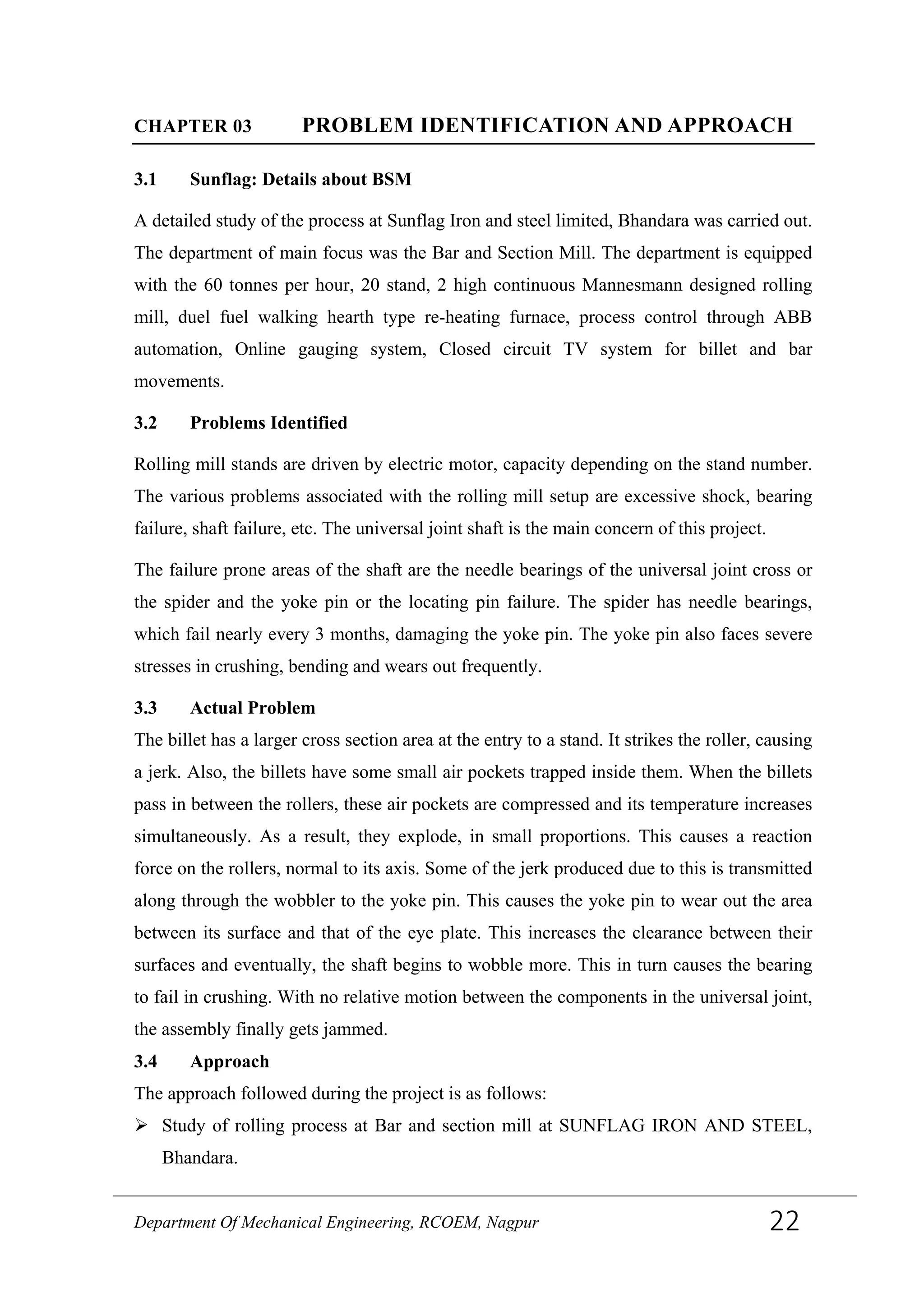 CHAPTER 03 PROBLEM IDENTIFICATION AND APPROACH
3.1 Sunflag: Details about BSM
A detailed study of the process at Sunflag Iron and steel limited, Bhandara was carried out.
The department of main focus was the Bar and Section Mill. The department is equipped
with the 60 tonnes per hour, 20 stand, 2 high continuous Mannesmann designed rolling
mill, duel fuel walking hearth type re-heating furnace, process control through ABB
automation, Online gauging system, Closed circuit TV system for billet and bar
movements.
3.2 Problems Identified
Rolling mill stands are driven by electric motor, capacity depending on the stand number.
The various problems associated with the rolling mill setup are excessive shock, bearing
failure, shaft failure, etc. The universal joint shaft is the main concern of this project.
The failure prone areas of the shaft are the needle bearings of the universal joint cross or
the spider and the yoke pin or the locating pin failure. The spider has needle bearings,
which fail nearly every 3 months, damaging the yoke pin. The yoke pin also faces severe
stresses in crushing, bending and wears out frequently.
3.3 Actual Problem
The billet has a larger cross section area at the entry to a stand. It strikes the roller, causing
a jerk. Also, the billets have some small air pockets trapped inside them. When the billets
pass in between the rollers, these air pockets are compressed and its temperature increases
simultaneously. As a result, they explode, in small proportions. This causes a reaction
force on the rollers, normal to its axis. Some of the jerk produced due to this is transmitted
along through the wobbler to the yoke pin. This causes the yoke pin to wear out the area
between its surface and that of the eye plate. This increases the clearance between their
surfaces and eventually, the shaft begins to wobble more. This in turn causes the bearing
to fail in crushing. With no relative motion between the components in the universal joint,
the assembly finally gets jammed.
3.4 Approach
The approach followed during the project is as follows:
 Study of rolling process at Bar and section mill at SUNFLAG IRON AND STEEL,
Bhandara.
Department Of Mechanical Engineering, RCOEM, Nagpur 22
 