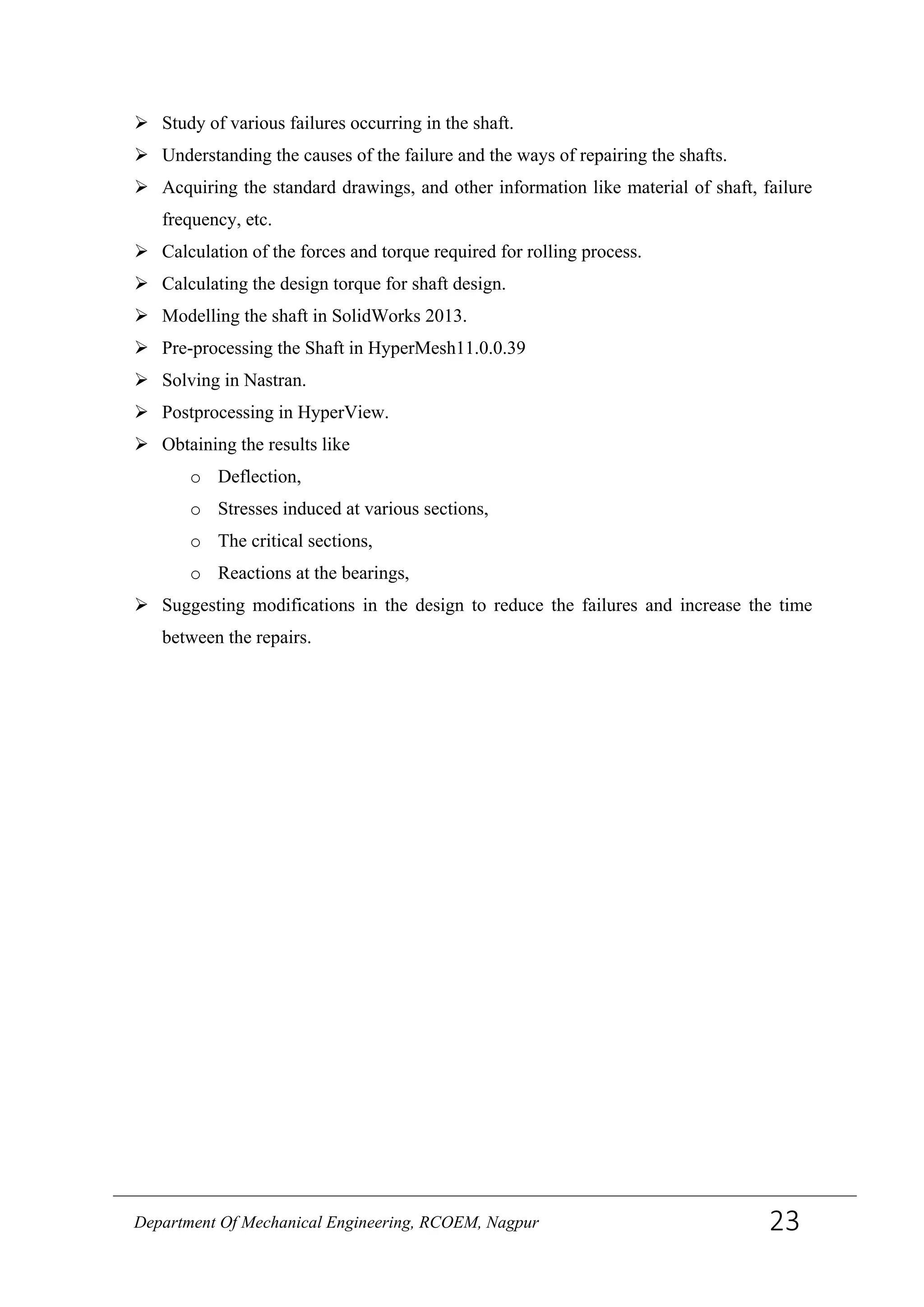  Study of various failures occurring in the shaft.
 Understanding the causes of the failure and the ways of repairing the shafts.
 Acquiring the standard drawings, and other information like material of shaft, failure
frequency, etc.
 Calculation of the forces and torque required for rolling process.
 Calculating the design torque for shaft design.
 Modelling the shaft in SolidWorks 2013.
 Pre-processing the Shaft in HyperMesh11.0.0.39
 Solving in Nastran.
 Postprocessing in HyperView.
 Obtaining the results like
o Deflection,
o Stresses induced at various sections,
o The critical sections,
o Reactions at the bearings,
 Suggesting modifications in the design to reduce the failures and increase the time
between the repairs.
Department Of Mechanical Engineering, RCOEM, Nagpur 23
 