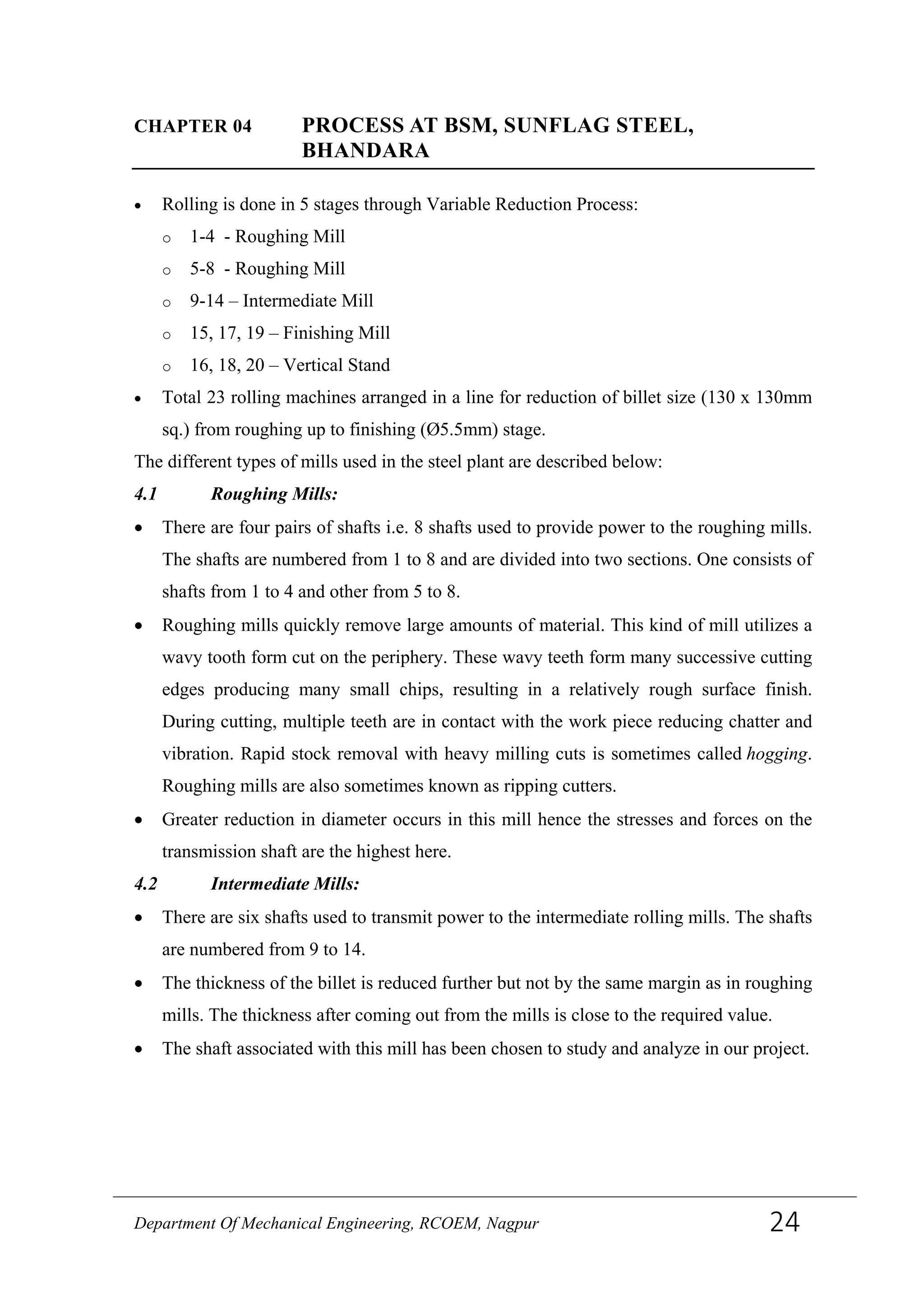 CHAPTER 04 PROCESS AT BSM, SUNFLAG STEEL,
BHANDARA
• Rolling is done in 5 stages through Variable Reduction Process:
o 1-4 - Roughing Mill
o 5-8 - Roughing Mill
o 9-14 – Intermediate Mill
o 15, 17, 19 – Finishing Mill
o 16, 18, 20 – Vertical Stand
• Total 23 rolling machines arranged in a line for reduction of billet size (130 x 130mm
sq.) from roughing up to finishing (Ø5.5mm) stage.
The different types of mills used in the steel plant are described below:
4.1 Roughing Mills:
• There are four pairs of shafts i.e. 8 shafts used to provide power to the roughing mills.
The shafts are numbered from 1 to 8 and are divided into two sections. One consists of
shafts from 1 to 4 and other from 5 to 8.
• Roughing mills quickly remove large amounts of material. This kind of mill utilizes a
wavy tooth form cut on the periphery. These wavy teeth form many successive cutting
edges producing many small chips, resulting in a relatively rough surface finish.
During cutting, multiple teeth are in contact with the work piece reducing chatter and
vibration. Rapid stock removal with heavy milling cuts is sometimes called hogging.
Roughing mills are also sometimes known as ripping cutters.
• Greater reduction in diameter occurs in this mill hence the stresses and forces on the
transmission shaft are the highest here.
4.2 Intermediate Mills:
• There are six shafts used to transmit power to the intermediate rolling mills. The shafts
are numbered from 9 to 14.
• The thickness of the billet is reduced further but not by the same margin as in roughing
mills. The thickness after coming out from the mills is close to the required value.
• The shaft associated with this mill has been chosen to study and analyze in our project.
Department Of Mechanical Engineering, RCOEM, Nagpur 24
 