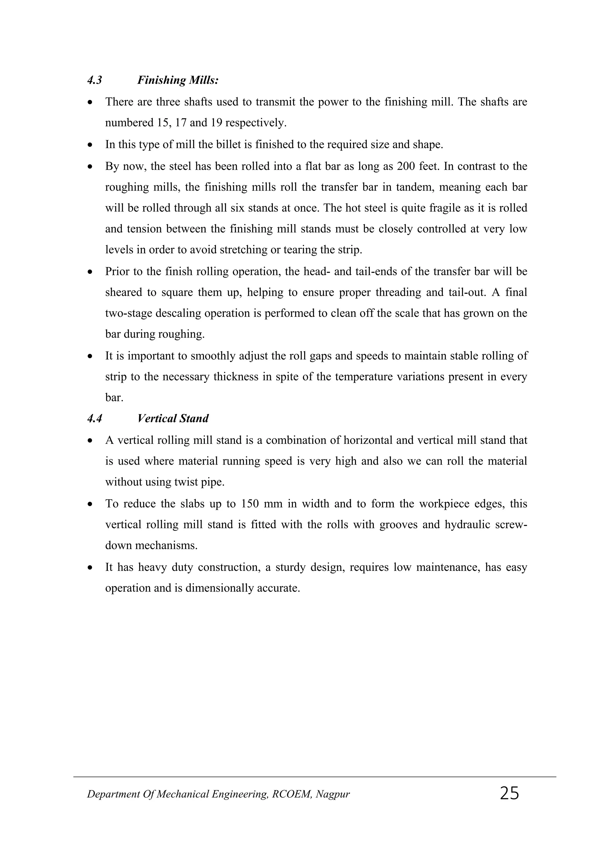4.3 Finishing Mills:
• There are three shafts used to transmit the power to the finishing mill. The shafts are
numbered 15, 17 and 19 respectively.
• In this type of mill the billet is finished to the required size and shape.
• By now, the steel has been rolled into a flat bar as long as 200 feet. In contrast to the
roughing mills, the finishing mills roll the transfer bar in tandem, meaning each bar
will be rolled through all six stands at once. The hot steel is quite fragile as it is rolled
and tension between the finishing mill stands must be closely controlled at very low
levels in order to avoid stretching or tearing the strip.
• Prior to the finish rolling operation, the head- and tail-ends of the transfer bar will be
sheared to square them up, helping to ensure proper threading and tail-out. A final
two-stage descaling operation is performed to clean off the scale that has grown on the
bar during roughing.
• It is important to smoothly adjust the roll gaps and speeds to maintain stable rolling of
strip to the necessary thickness in spite of the temperature variations present in every
bar.
4.4 Vertical Stand
• A vertical rolling mill stand is a combination of horizontal and vertical mill stand that
is used where material running speed is very high and also we can roll the material
without using twist pipe.
• To reduce the slabs up to 150 mm in width and to form the workpiece edges, this
vertical rolling mill stand is fitted with the rolls with grooves and hydraulic screw-
down mechanisms.
• It has heavy duty construction, a sturdy design, requires low maintenance, has easy
operation and is dimensionally accurate.
Department Of Mechanical Engineering, RCOEM, Nagpur 25
 