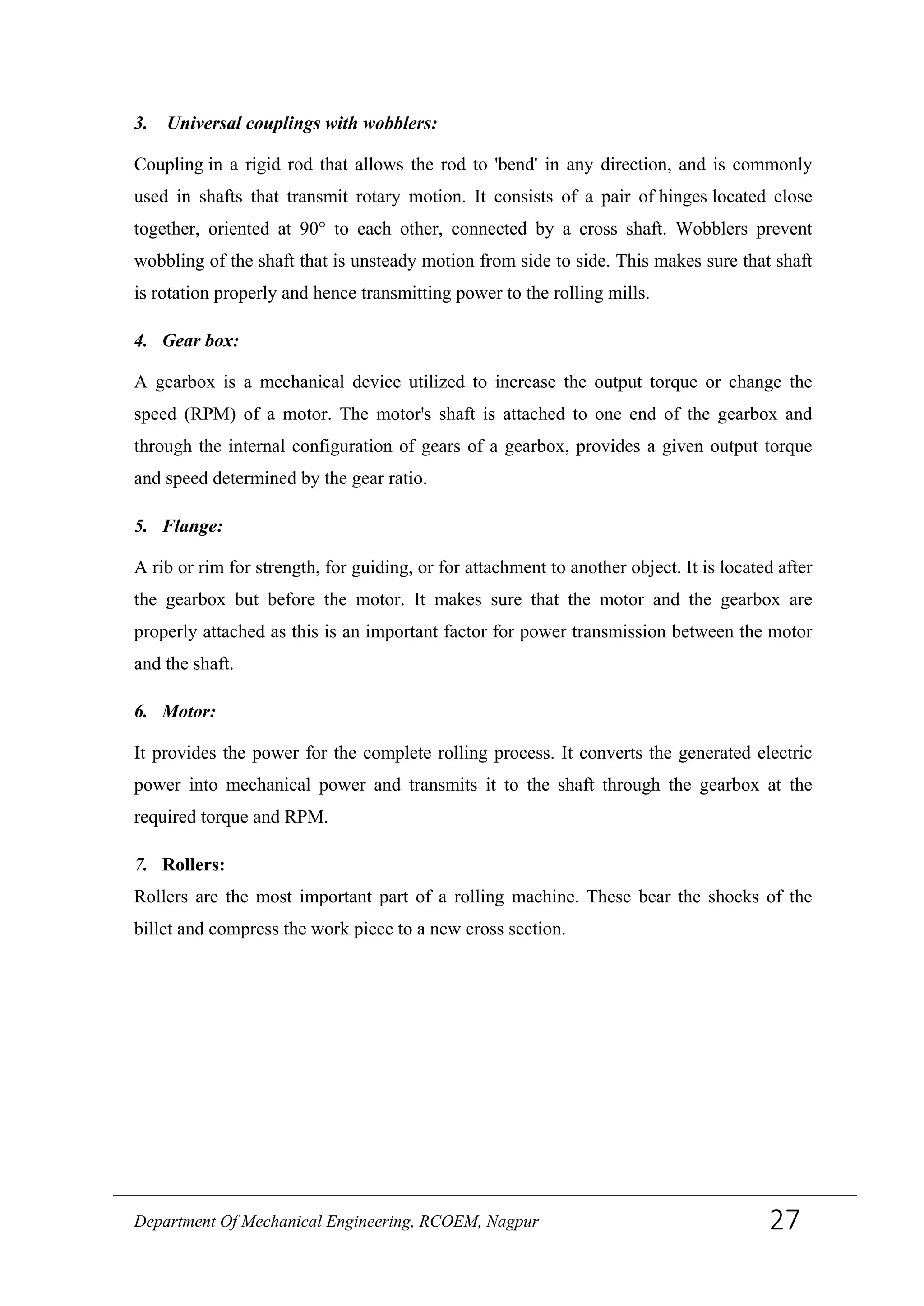 3. Universal couplings with wobblers:
Coupling in a rigid rod that allows the rod to 'bend' in any direction, and is commonly
used in shafts that transmit rotary motion. It consists of a pair of hinges located close
together, oriented at 90° to each other, connected by a cross shaft. Wobblers prevent
wobbling of the shaft that is unsteady motion from side to side. This makes sure that shaft
is rotation properly and hence transmitting power to the rolling mills.
4. Gear box:
A gearbox is a mechanical device utilized to increase the output torque or change the
speed (RPM) of a motor. The motor's shaft is attached to one end of the gearbox and
through the internal configuration of gears of a gearbox, provides a given output torque
and speed determined by the gear ratio.
5. Flange:
A rib or rim for strength, for guiding, or for attachment to another object. It is located after
the gearbox but before the motor. It makes sure that the motor and the gearbox are
properly attached as this is an important factor for power transmission between the motor
and the shaft.
6. Motor:
It provides the power for the complete rolling process. It converts the generated electric
power into mechanical power and transmits it to the shaft through the gearbox at the
required torque and RPM.
7. Rollers:
Rollers are the most important part of a rolling machine. These bear the shocks of the
billet and compress the work piece to a new cross section.
Department Of Mechanical Engineering, RCOEM, Nagpur 27
 