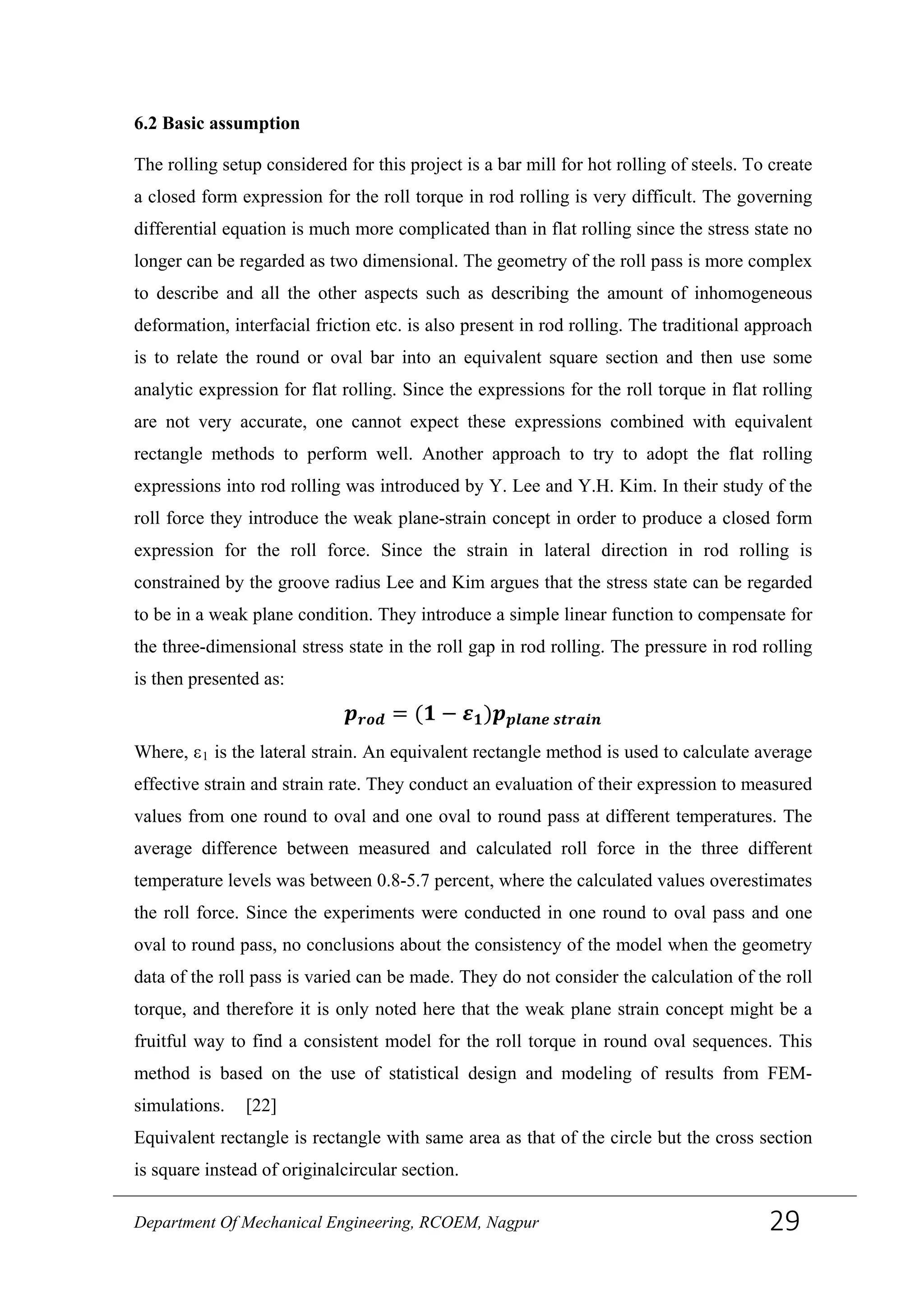 6.2 Basic assumption
The rolling setup considered for this project is a bar mill for hot rolling of steels. To create
a closed form expression for the roll torque in rod rolling is very difficult. The governing
differential equation is much more complicated than in flat rolling since the stress state no
longer can be regarded as two dimensional. The geometry of the roll pass is more complex
to describe and all the other aspects such as describing the amount of inhomogeneous
deformation, interfacial friction etc. is also present in rod rolling. The traditional approach
is to relate the round or oval bar into an equivalent square section and then use some
analytic expression for flat rolling. Since the expressions for the roll torque in flat rolling
are not very accurate, one cannot expect these expressions combined with equivalent
rectangle methods to perform well. Another approach to try to adopt the flat rolling
expressions into rod rolling was introduced by Y. Lee and Y.H. Kim. In their study of the
roll force they introduce the weak plane-strain concept in order to produce a closed form
expression for the roll force. Since the strain in lateral direction in rod rolling is
constrained by the groove radius Lee and Kim argues that the stress state can be regarded
to be in a weak plane condition. They introduce a simple linear function to compensate for
the three-dimensional stress state in the roll gap in rod rolling. The pressure in rod rolling
is then presented as:
𝒑 𝒓𝒐𝒅 = (𝟏 − 𝜺 𝟏)𝒑 𝒑𝒍𝒂𝒏𝒆 𝒔𝒕𝒓𝒂𝒊𝒏
Where, ε1 is the lateral strain. An equivalent rectangle method is used to calculate average
effective strain and strain rate. They conduct an evaluation of their expression to measured
values from one round to oval and one oval to round pass at different temperatures. The
average difference between measured and calculated roll force in the three different
temperature levels was between 0.8-5.7 percent, where the calculated values overestimates
the roll force. Since the experiments were conducted in one round to oval pass and one
oval to round pass, no conclusions about the consistency of the model when the geometry
data of the roll pass is varied can be made. They do not consider the calculation of the roll
torque, and therefore it is only noted here that the weak plane strain concept might be a
fruitful way to find a consistent model for the roll torque in round oval sequences. This
method is based on the use of statistical design and modeling of results from FEM-
simulations. [22]
Equivalent rectangle is rectangle with same area as that of the circle but the cross section
is square instead of originalcircular section.
Department Of Mechanical Engineering, RCOEM, Nagpur 29
 