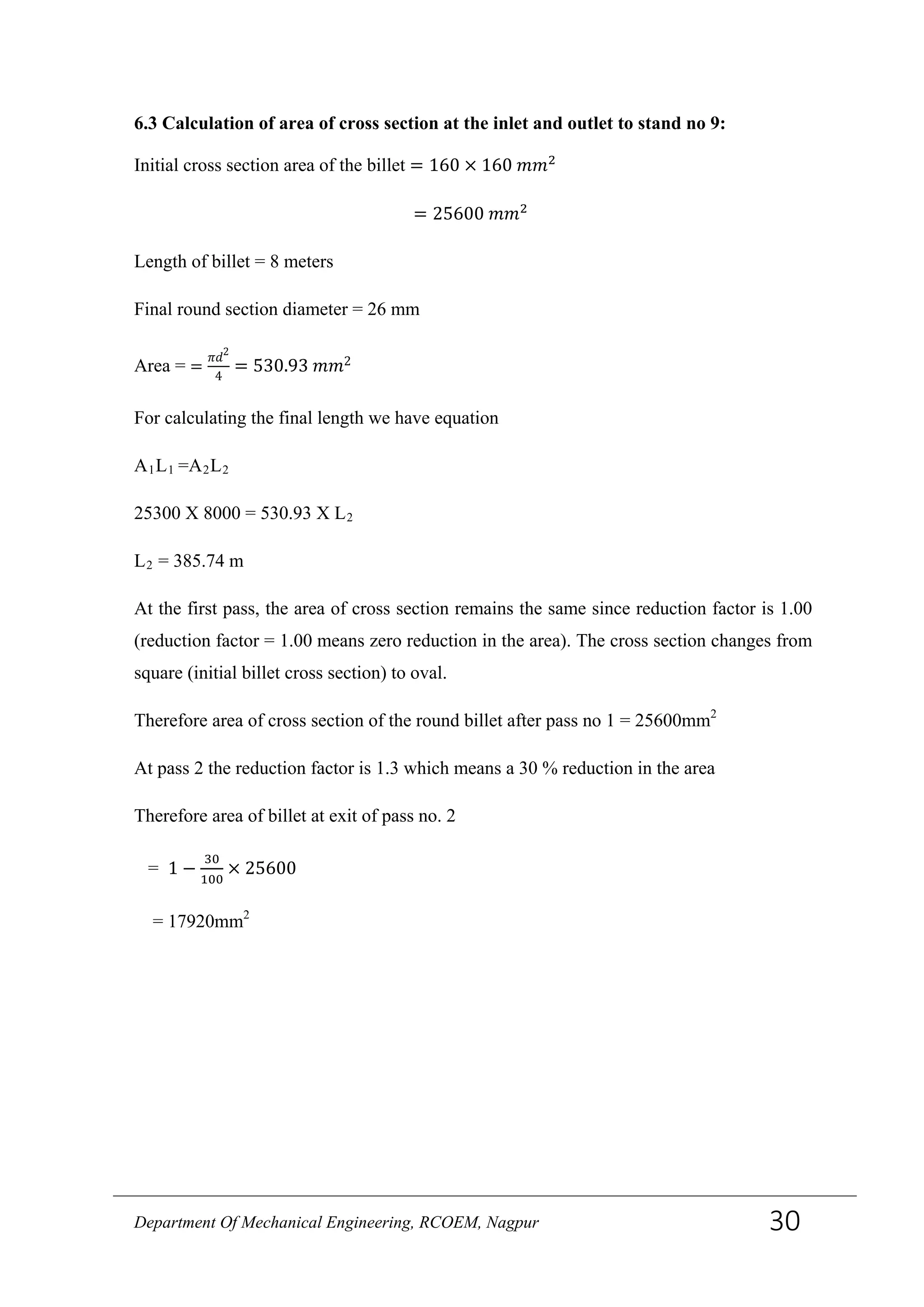 6.3 Calculation of area of cross section at the inlet and outlet to stand no 9:
Initial cross section area of the billet = 160 × 160 𝑚𝑚2
= 25600 𝑚𝑚2
Length of billet = 8 meters
Final round section diameter = 26 mm
Area = =
𝜋𝑑2
4
= 530.93 𝑚𝑚2
For calculating the final length we have equation
A1L1 =A2L2
25300 X 8000 = 530.93 X L2
L2 = 385.74 m
At the first pass, the area of cross section remains the same since reduction factor is 1.00
(reduction factor = 1.00 means zero reduction in the area). The cross section changes from
square (initial billet cross section) to oval.
Therefore area of cross section of the round billet after pass no 1 = 25600mm2
At pass 2 the reduction factor is 1.3 which means a 30 % reduction in the area
Therefore area of billet at exit of pass no. 2
= 1 −
30
100
× 25600
= 17920mm2
Department Of Mechanical Engineering, RCOEM, Nagpur 30
 