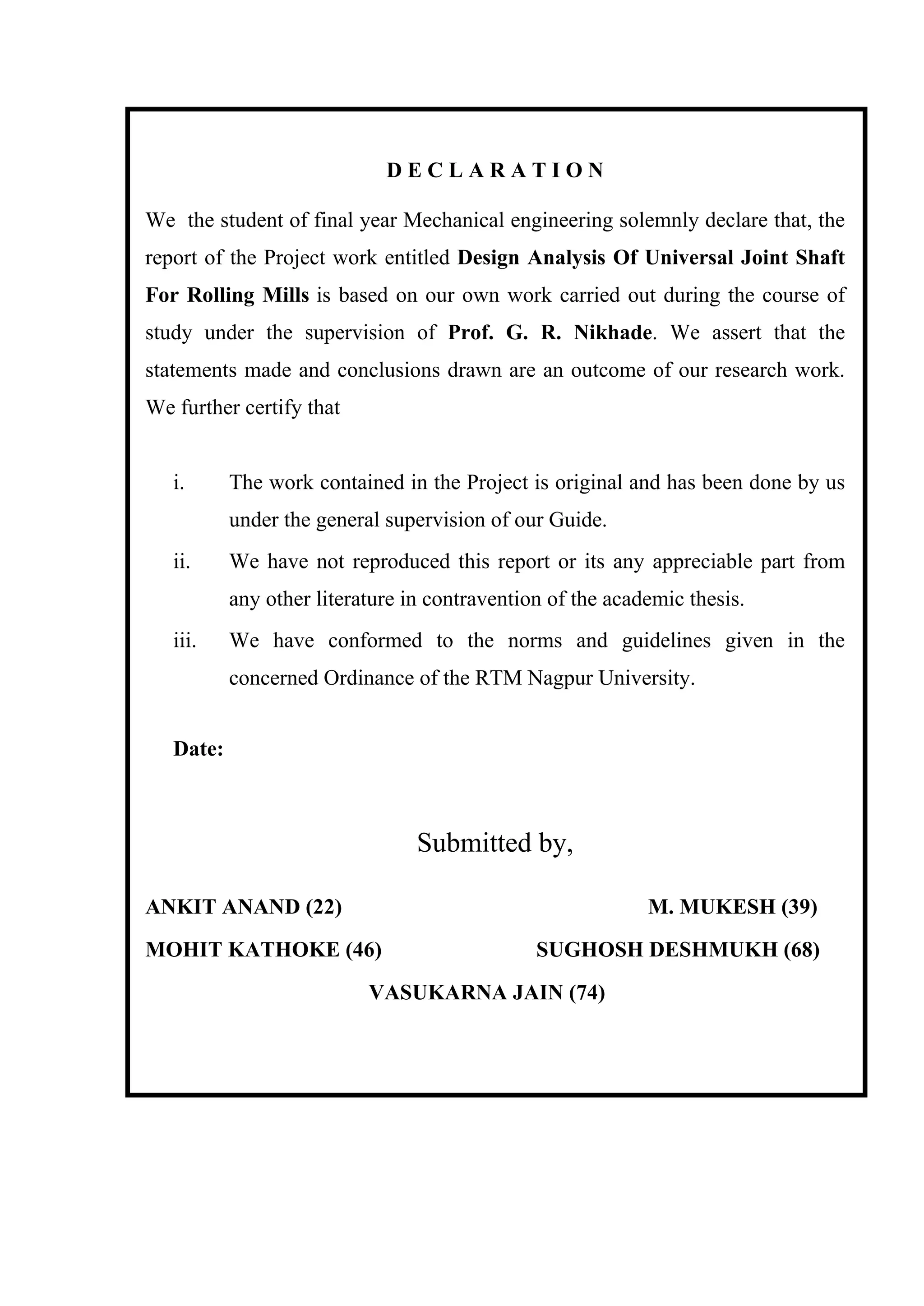 D E C L A R A T I O N
We the student of final year Mechanical engineering solemnly declare that, the
report of the Project work entitled Design Analysis Of Universal Joint Shaft
For Rolling Mills is based on our own work carried out during the course of
study under the supervision of Prof. G. R. Nikhade. We assert that the
statements made and conclusions drawn are an outcome of our research work.
We further certify that
i. The work contained in the Project is original and has been done by us
under the general supervision of our Guide.
ii. We have not reproduced this report or its any appreciable part from
any other literature in contravention of the academic thesis.
iii. We have conformed to the norms and guidelines given in the
concerned Ordinance of the RTM Nagpur University.
Date:
Submitted by,
ANKIT ANAND (22) M. MUKESH (39)
MOHIT KATHOKE (46) SUGHOSH DESHMUKH (68)
VASUKARNA JAIN (74)
 