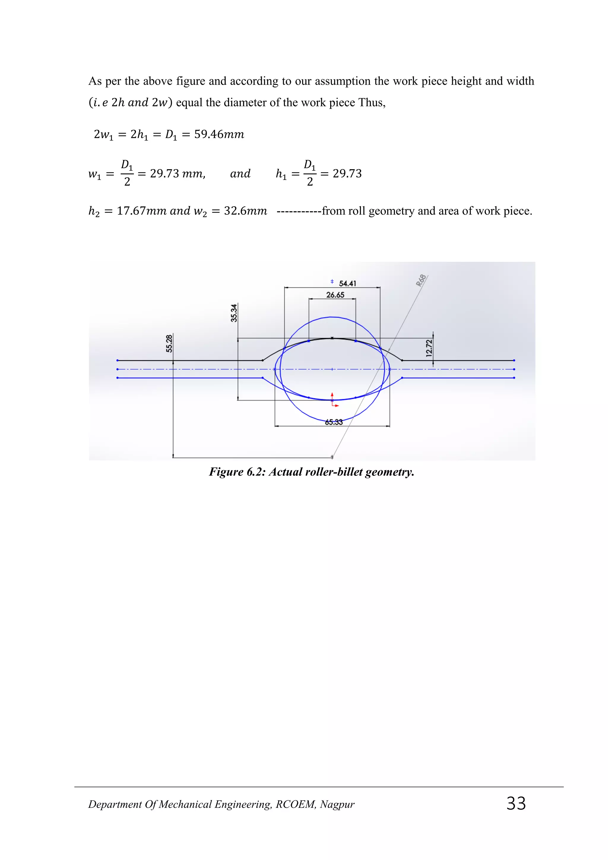 As per the above figure and according to our assumption the work piece height and width
(𝑖. 𝑒 2ℎ 𝑎𝑛𝑑 2𝑤) equal the diameter of the work piece Thus,
2𝑤1 = 2ℎ1 = 𝐷1 = 59.46𝑚𝑚
𝑤1 =
𝐷1
2
= 29.73 𝑚𝑚, 𝑎𝑛𝑑 ℎ1 =
𝐷1
2
= 29.73
ℎ2 = 17.67𝑚𝑚 𝑎𝑛𝑑 𝑤2 = 32.6𝑚𝑚 -----------from roll geometry and area of work piece.
Figure 6.2: Actual roller-billet geometry.
Department Of Mechanical Engineering, RCOEM, Nagpur 33
 