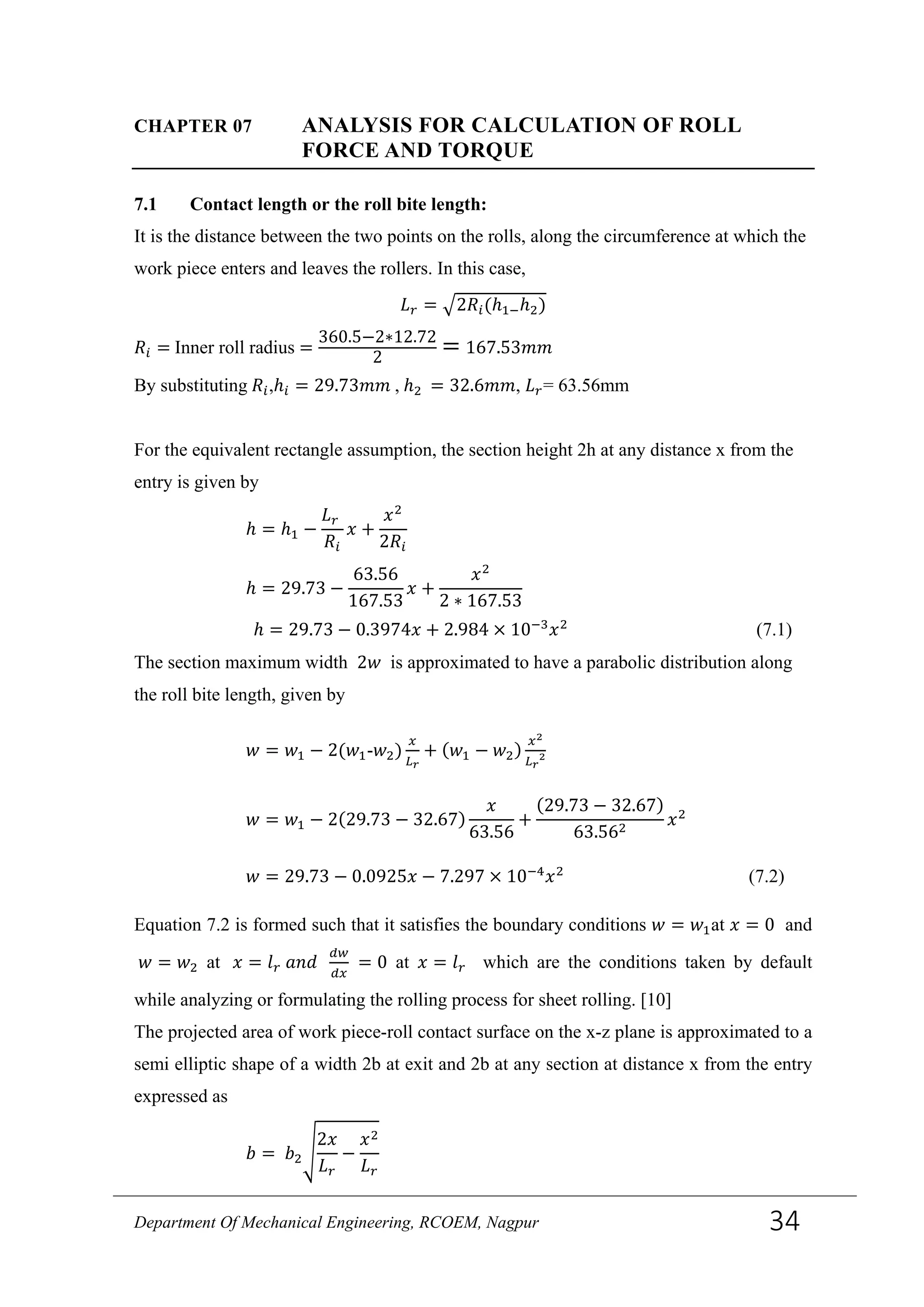 CHAPTER 07 ANALYSIS FOR CALCULATION OF ROLL
FORCE AND TORQUE
7.1 Contact length or the roll bite length:
It is the distance between the two points on the rolls, along the circumference at which the
work piece enters and leaves the rollers. In this case,
𝐿 𝑟 = �2𝑅𝑖(ℎ1−ℎ2)
𝑅𝑖 = Inner roll radius =
360.5−2∗12.72
2
= 167.53𝑚𝑚
By substituting 𝑅𝑖,ℎ𝑖 = 29.73𝑚𝑚 , ℎ2 = 32.6𝑚𝑚, 𝐿 𝑟= 63.56mm
For the equivalent rectangle assumption, the section height 2h at any distance x from the
entry is given by
ℎ = ℎ1 −
𝐿 𝑟
𝑅𝑖
𝑥 +
𝑥2
2𝑅𝑖
ℎ = 29.73 −
63.56
167.53
𝑥 +
𝑥2
2 ∗ 167.53
ℎ = 29.73 − 0.3974𝑥 + 2.984 × 10−3
𝑥2
(7.1)
The section maximum width 2𝑤 is approximated to have a parabolic distribution along
the roll bite length, given by
𝑤 = 𝑤1 − 2(𝑤1-𝑤2)
𝑥
𝐿 𝑟
+ (𝑤1 − 𝑤2)
𝑥2
𝐿 𝑟
2
𝑤 = 𝑤1 − 2(29.73 − 32.67)
𝑥
63.56
+
(29.73 − 32.67)
63.562
𝑥2
𝑤 = 29.73 − 0.0925𝑥 − 7.297 × 10−4
𝑥2
(7.2)
Equation 7.2 is formed such that it satisfies the boundary conditions 𝑤 = 𝑤1at 𝑥 = 0 and
𝑤 = 𝑤2 at 𝑥 = 𝑙 𝑟 𝑎𝑛𝑑
𝑑𝑤
𝑑𝑥
= 0 at 𝑥 = 𝑙 𝑟 which are the conditions taken by default
while analyzing or formulating the rolling process for sheet rolling. [10]
The projected area of work piece-roll contact surface on the x-z plane is approximated to a
semi elliptic shape of a width 2b at exit and 2b at any section at distance x from the entry
expressed as
𝑏 = 𝑏2�
2𝑥
𝐿 𝑟
−
𝑥2
𝐿 𝑟
Department Of Mechanical Engineering, RCOEM, Nagpur 34
 