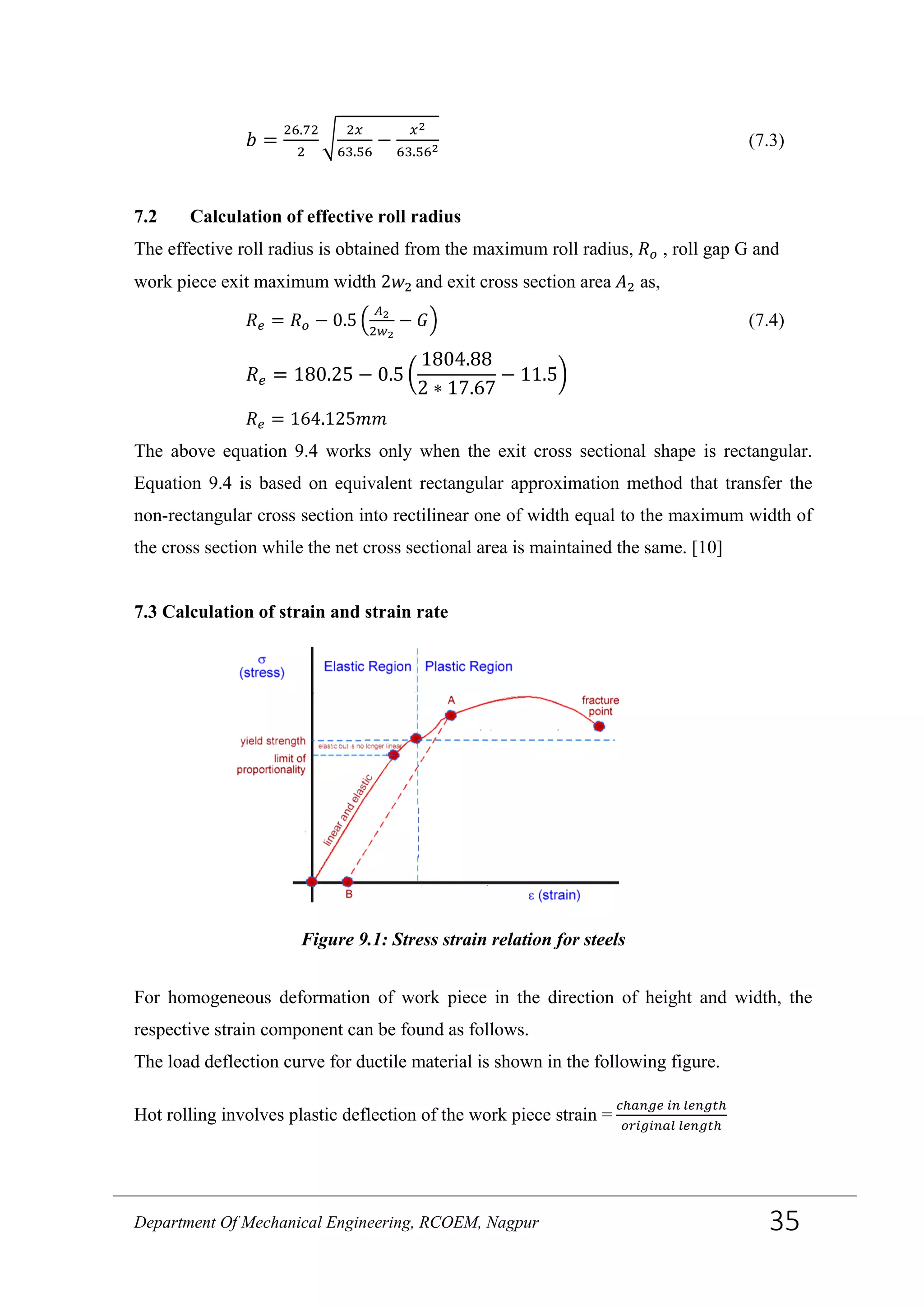 𝑏 =
26.72
2
�
2𝑥
63.56
−
𝑥2
63.562
(7.3)
7.2 Calculation of effective roll radius
The effective roll radius is obtained from the maximum roll radius, 𝑅 𝑜 , roll gap G and
work piece exit maximum width 2𝑤2 and exit cross section area 𝐴2 as,
𝑅 𝑒 = 𝑅 𝑜 − 0.5 �
𝐴2
2𝑤2
− 𝐺� (7.4)
𝑅 𝑒 = 180.25 − 0.5 �
1804.88
2 ∗ 17.67
− 11.5�
𝑅 𝑒 = 164.125𝑚𝑚
The above equation 9.4 works only when the exit cross sectional shape is rectangular.
Equation 9.4 is based on equivalent rectangular approximation method that transfer the
non-rectangular cross section into rectilinear one of width equal to the maximum width of
the cross section while the net cross sectional area is maintained the same. [10]
7.3 Calculation of strain and strain rate
For homogeneous deformation of work piece in the direction of height and width, the
respective strain component can be found as follows.
The load deflection curve for ductile material is shown in the following figure.
Hot rolling involves plastic deflection of the work piece strain =
𝑐ℎ𝑎𝑛𝑔𝑒 𝑖𝑛 𝑙𝑒𝑛𝑔𝑡ℎ
𝑜𝑟𝑖𝑔𝑖𝑛𝑎𝑙 𝑙𝑒𝑛𝑔𝑡ℎ
Figure 9.1: Stress strain relation for steels
Department Of Mechanical Engineering, RCOEM, Nagpur 35
 