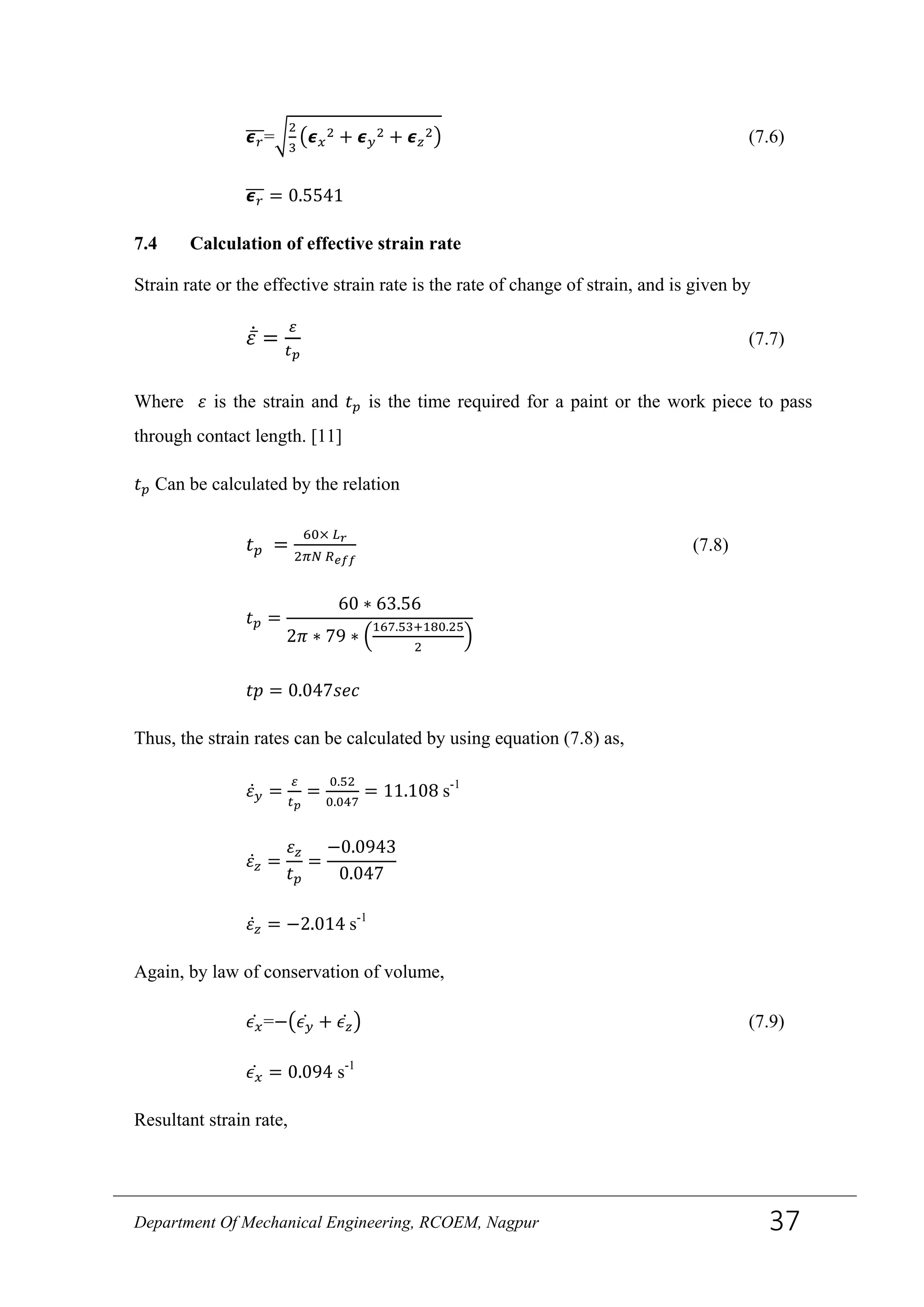 𝟄 𝑟���=�
2
3
�𝟄 𝑥
2 + 𝟄 𝑦
2 + 𝟄 𝑧
2� (7.6)
𝟄 𝑟��� = 0.5541
7.4 Calculation of effective strain rate
Strain rate or the effective strain rate is the rate of change of strain, and is given by
𝜀̅̇ =
𝜀
𝑡 𝑝
(7.7)
Where 𝜀 is the strain and 𝑡 𝑝 is the time required for a paint or the work piece to pass
through contact length. [11]
𝑡 𝑝 Can be calculated by the relation
𝑡 𝑝 =
60× 𝐿 𝑟
2𝜋𝑁 𝑅 𝑒𝑓𝑓
(7.8)
𝑡 𝑝 =
60 ∗ 63.56
2𝜋 ∗ 79 ∗ �
167.53+180.25
2
�
𝑡𝑝 = 0.047𝑠𝑒𝑐
Thus, the strain rates can be calculated by using equation (7.8) as,
𝜀̇ 𝑦 =
𝜀
𝑡 𝑝
=
0.52
0.047
= 11.108 s-1
𝜀̇𝑧 =
𝜀 𝑧
𝑡 𝑝
=
−0.0943
0.047
𝜀̇𝑧 = −2.014 s-1
Again, by law of conservation of volume,
𝜖 𝑥̇ =−�𝜖 𝑦̇ + 𝜖 𝑧̇ � (7.9)
𝜖 𝑥̇ = 0.094 s-1
Resultant strain rate,
Department Of Mechanical Engineering, RCOEM, Nagpur 37
 
