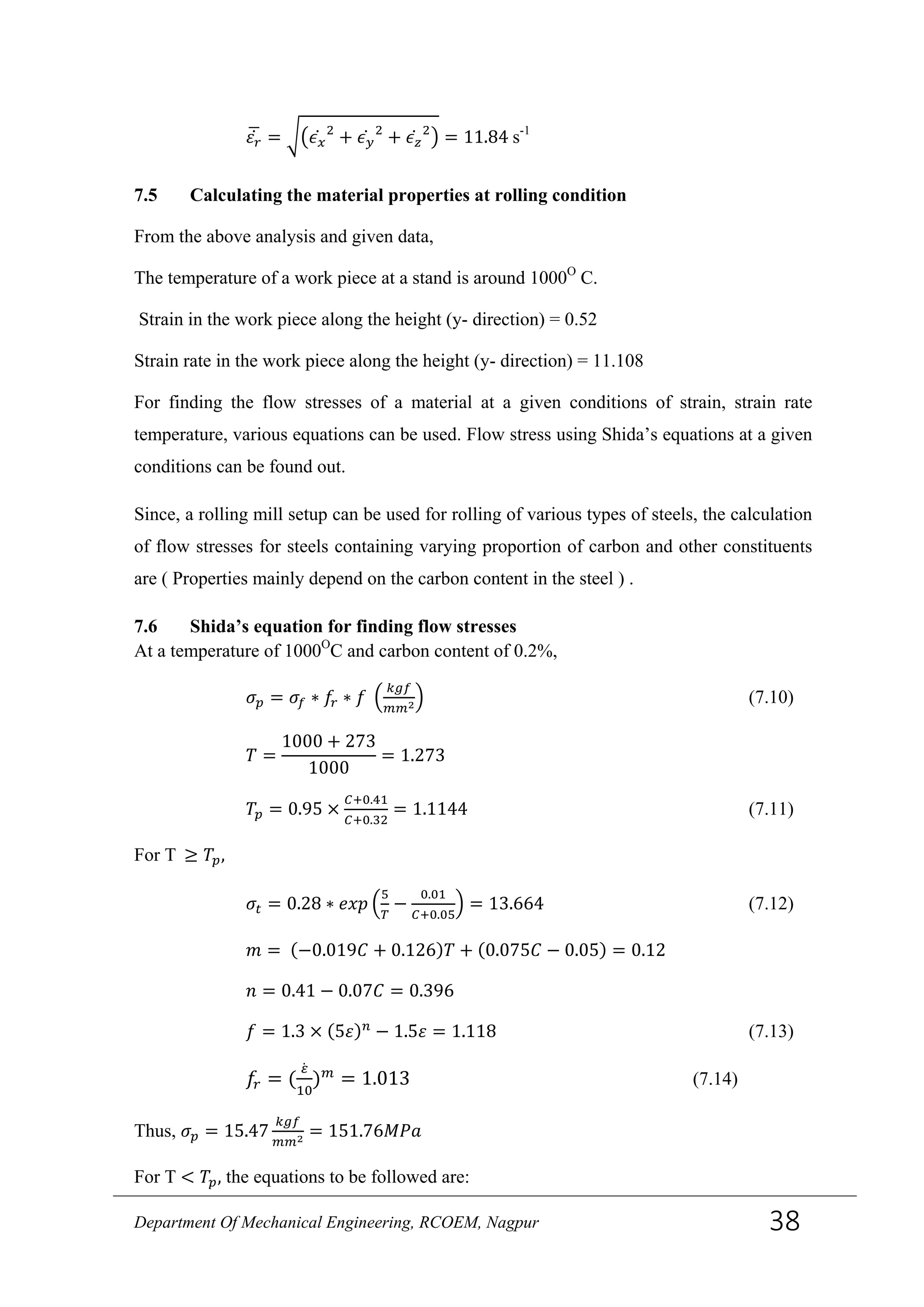 𝜀 𝑟̇� = ��𝜖 𝑥̇ 2
+ 𝜖 𝑦̇ 2
+ 𝜖 𝑧̇ 2
� = 11.84 s-1
7.5 Calculating the material properties at rolling condition
From the above analysis and given data,
The temperature of a work piece at a stand is around 1000O
C.
Strain in the work piece along the height (y- direction) = 0.52
Strain rate in the work piece along the height (y- direction) = 11.108
For finding the flow stresses of a material at a given conditions of strain, strain rate
temperature, various equations can be used. Flow stress using Shida’s equations at a given
conditions can be found out.
Since, a rolling mill setup can be used for rolling of various types of steels, the calculation
of flow stresses for steels containing varying proportion of carbon and other constituents
are ( Properties mainly depend on the carbon content in the steel ) .
7.6 Shida’s equation for finding flow stresses
At a temperature of 1000O
C and carbon content of 0.2%,
𝜎 𝑝 = 𝜎𝑓 ∗ 𝑓𝑟 ∗ 𝑓 �
𝑘𝑔𝑓
𝑚𝑚2� (7.10)
𝑇 =
1000 + 273
1000
= 1.273
𝑇𝑝 = 0.95 ×
𝐶+0.41
𝐶+0.32
= 1.1144 (7.11)
For T ≥ 𝑇𝑝,
𝜎𝑡 = 0.28 ∗ 𝑒𝑥𝑝 �
5
𝑇
−
0.01
𝐶+0.05
� = 13.664 (7.12)
𝑚 = (−0.019𝐶 + 0.126)𝑇 + (0.075𝐶 − 0.05) = 0.12
𝑛 = 0.41 − 0.07𝐶 = 0.396
𝑓 = 1.3 × (5𝜀) 𝑛
− 1.5𝜀 = 1.118 (7.13)
𝑓𝑟 = (
𝜀̇
10
) 𝑚
= 1.013 (7.14)
Thus, 𝜎 𝑝 = 15.47
𝑘𝑔𝑓
𝑚𝑚2 = 151.76𝑀𝑃𝑎
For T < 𝑇𝑝, the equations to be followed are:
Department Of Mechanical Engineering, RCOEM, Nagpur 38
 