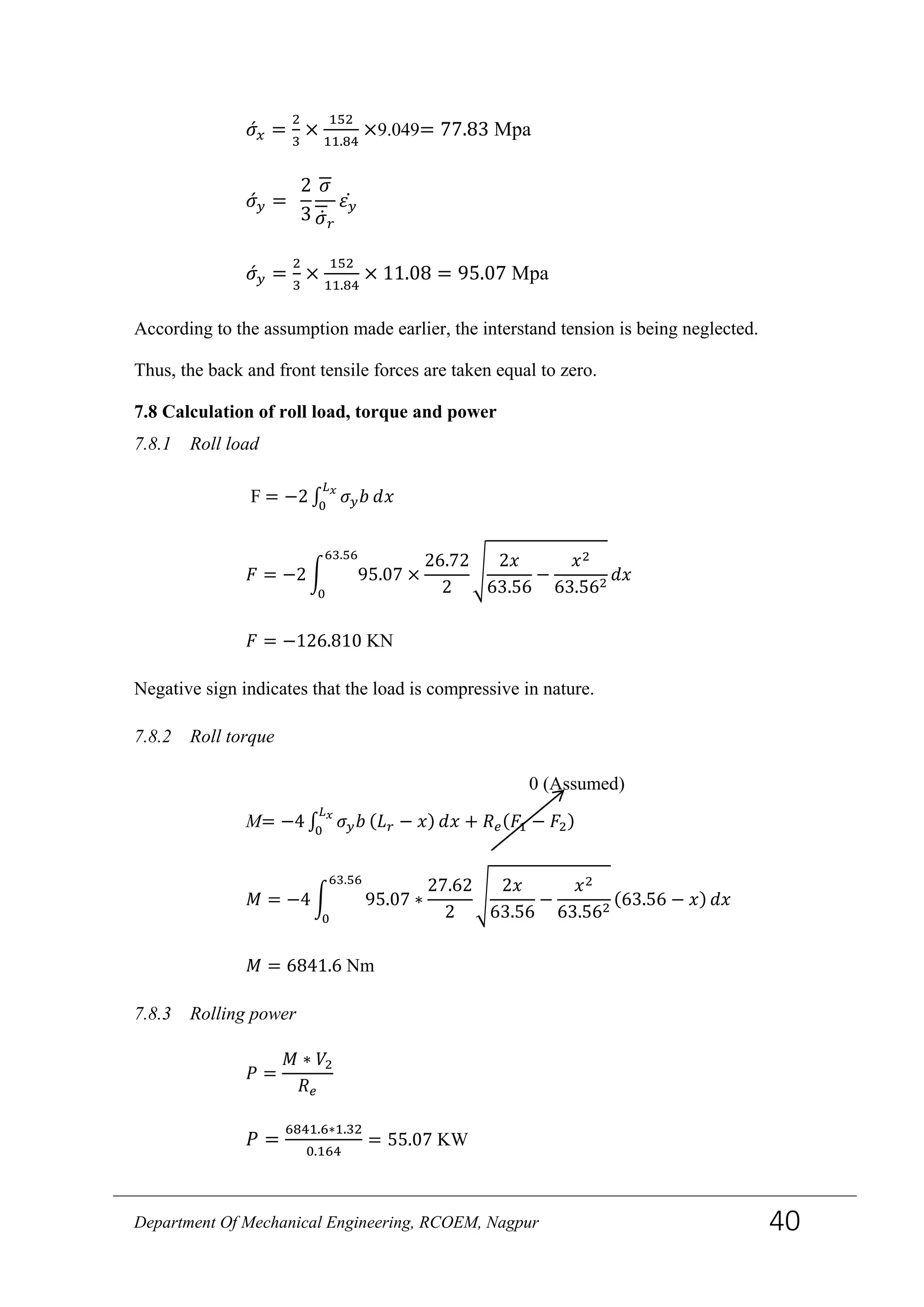𝜎́ 𝑥 =
2
3
×
152
11.84
×9.049= 77.83 Mpa
𝜎́ 𝑦 =
2
3
𝜎
𝜎̇ 𝑟
𝜀 𝑦̇
𝜎́ 𝑦 =
2
3
×
152
11.84
× 11.08 = 95.07 Mpa
According to the assumption made earlier, the interstand tension is being neglected.
Thus, the back and front tensile forces are taken equal to zero.
7.8 Calculation of roll load, torque and power
7.8.1 Roll load
F = −2 ∫ 𝜎 𝑦 𝑏 𝑑𝑥
𝐿 𝑥
0
𝐹 = −2 � 95.07
63.56
0
×
26.72
2
�
2𝑥
63.56
−
𝑥2
63.562
𝑑𝑥
𝐹 = −126.810 KN
Negative sign indicates that the load is compressive in nature.
7.8.2 Roll torque
M= −4 ∫ 𝜎 𝑦 𝑏
𝐿 𝑥
0
(𝐿 𝑟 − 𝑥) 𝑑𝑥 + 𝑅 𝑒(𝐹1 − 𝐹2)
𝑀 = −4 � 95.07 ∗
27.62
2
�
2𝑥
63.56
−
𝑥2
63.562
(63.56 − 𝑥)
63.56
0
𝑑𝑥
𝑀 = 6841.6 Nm
7.8.3 Rolling power
𝑃 =
𝑀 ∗ 𝑉2
𝑅 𝑒
𝑃 =
6841.6∗1.32
0.164
= 55.07 KW
0 (Assumed)
Department Of Mechanical Engineering, RCOEM, Nagpur 40
 