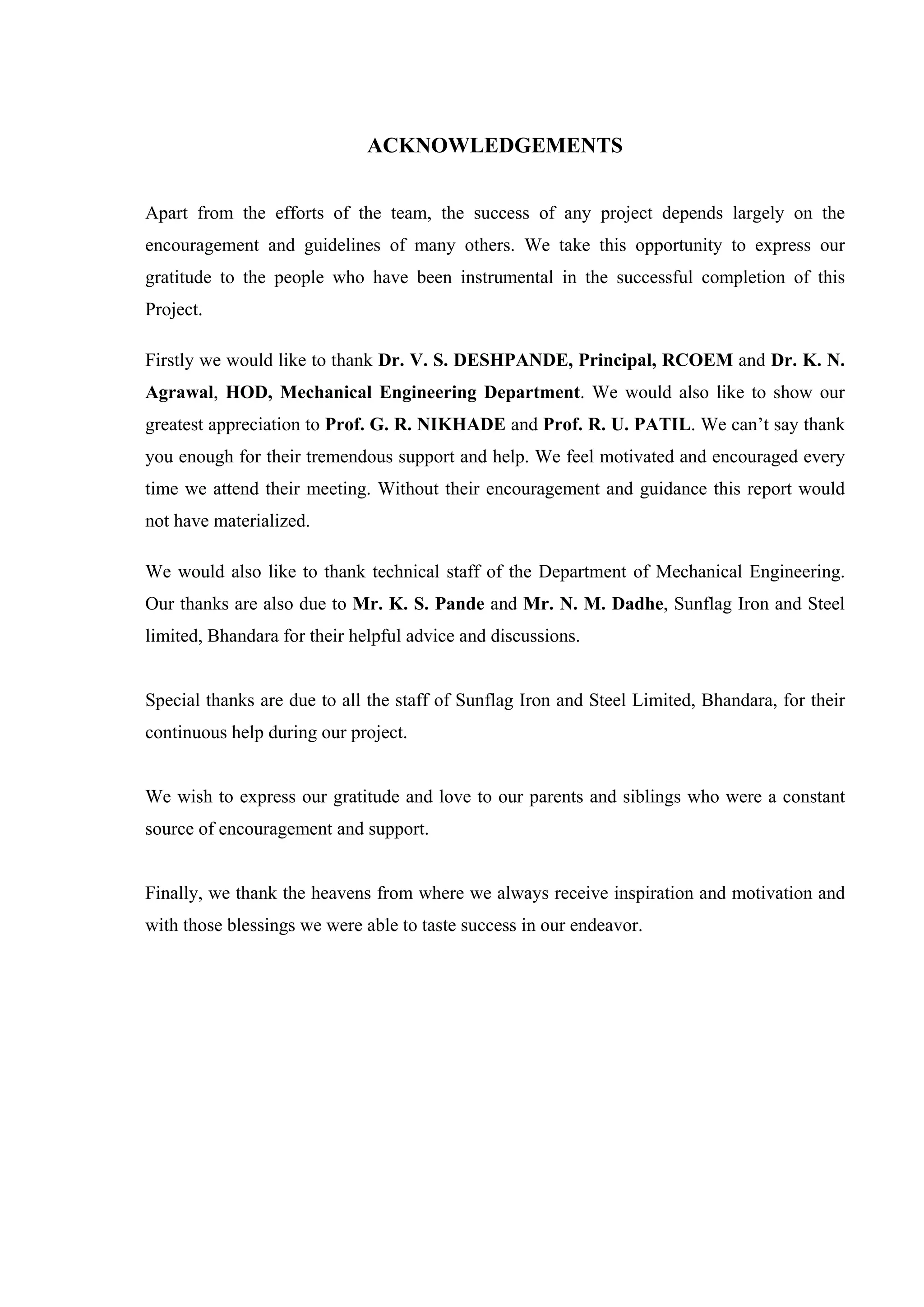 ACKNOWLEDGEMENTS
Apart from the efforts of the team, the success of any project depends largely on the
encouragement and guidelines of many others. We take this opportunity to express our
gratitude to the people who have been instrumental in the successful completion of this
Project.
Firstly we would like to thank Dr. V. S. DESHPANDE, Principal, RCOEM and Dr. K. N.
Agrawal, HOD, Mechanical Engineering Department. We would also like to show our
greatest appreciation to Prof. G. R. NIKHADE and Prof. R. U. PATIL. We can’t say thank
you enough for their tremendous support and help. We feel motivated and encouraged every
time we attend their meeting. Without their encouragement and guidance this report would
not have materialized.
We would also like to thank technical staff of the Department of Mechanical Engineering.
Our thanks are also due to Mr. K. S. Pande and Mr. N. M. Dadhe, Sunflag Iron and Steel
limited, Bhandara for their helpful advice and discussions.
Special thanks are due to all the staff of Sunflag Iron and Steel Limited, Bhandara, for their
continuous help during our project.
We wish to express our gratitude and love to our parents and siblings who were a constant
source of encouragement and support.
Finally, we thank the heavens from where we always receive inspiration and motivation and
with those blessings we were able to taste success in our endeavor.
 