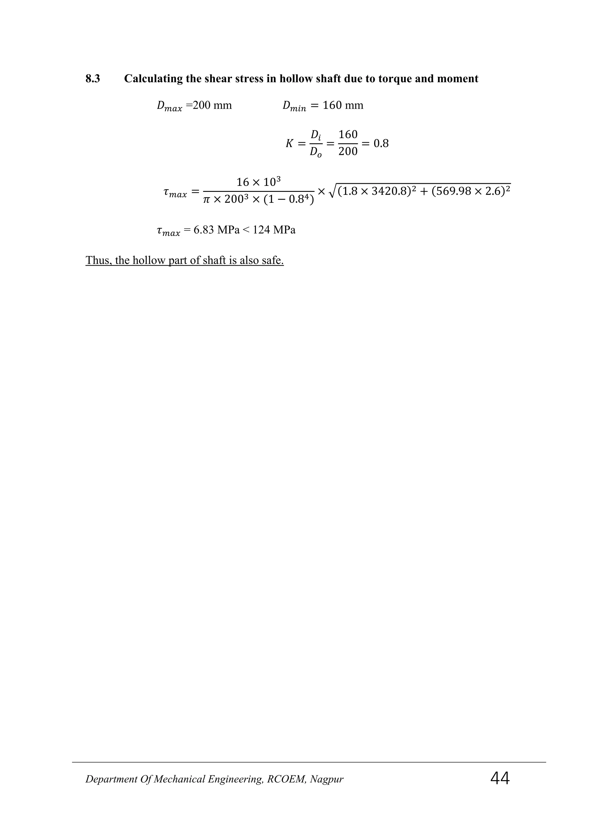 8.3 Calculating the shear stress in hollow shaft due to torque and moment
𝐷 𝑚𝑎𝑥 =200 mm 𝐷 𝑚𝑖𝑛 = 160 mm
𝐾 =
𝐷𝑖
𝐷𝑜
=
160
200
= 0.8
𝜏 𝑚𝑎𝑥 =
16 × 103
𝜋 × 2003 × (1 − 0.84)
× �(1.8 × 3420.8)2 + (569.98 × 2.6)2
𝜏 𝑚𝑎𝑥 = 6.83 MPa < 124 MPa
Thus, the hollow part of shaft is also safe.
Department Of Mechanical Engineering, RCOEM, Nagpur 44
 