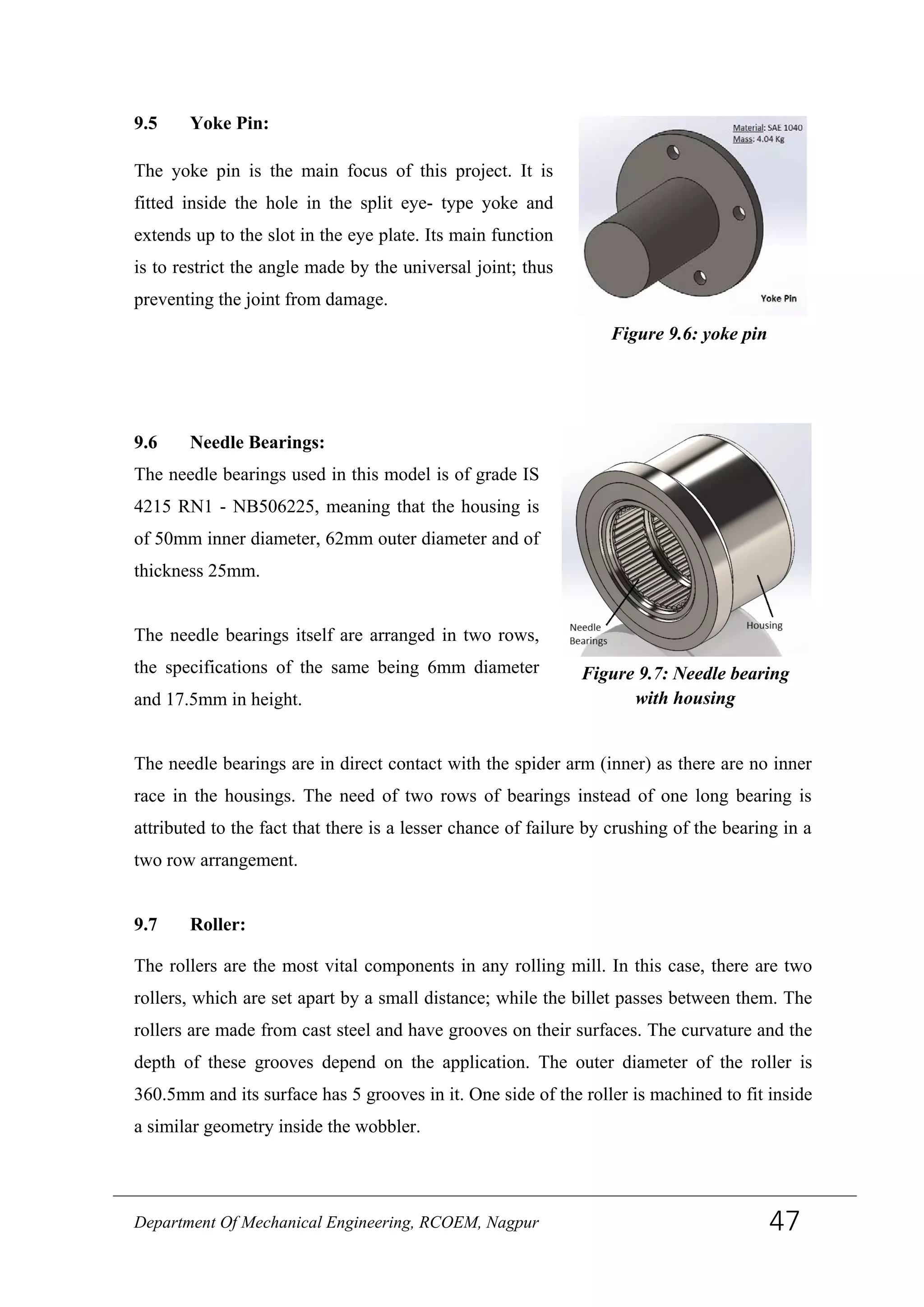9.5 Yoke Pin:
The yoke pin is the main focus of this project. It is
fitted inside the hole in the split eye- type yoke and
extends up to the slot in the eye plate. Its main function
is to restrict the angle made by the universal joint; thus
preventing the joint from damage.
9.6 Needle Bearings:
The needle bearings used in this model is of grade IS
4215 RN1 - NB506225, meaning that the housing is
of 50mm inner diameter, 62mm outer diameter and of
thickness 25mm.
The needle bearings itself are arranged in two rows,
the specifications of the same being 6mm diameter
and 17.5mm in height.
The needle bearings are in direct contact with the spider arm (inner) as there are no inner
race in the housings. The need of two rows of bearings instead of one long bearing is
attributed to the fact that there is a lesser chance of failure by crushing of the bearing in a
two row arrangement.
9.7 Roller:
The rollers are the most vital components in any rolling mill. In this case, there are two
rollers, which are set apart by a small distance; while the billet passes between them. The
rollers are made from cast steel and have grooves on their surfaces. The curvature and the
depth of these grooves depend on the application. The outer diameter of the roller is
360.5mm and its surface has 5 grooves in it. One side of the roller is machined to fit inside
a similar geometry inside the wobbler.
Figure 9.6: yoke pin
Figure 9.7: Needle bearing
with housing
Department Of Mechanical Engineering, RCOEM, Nagpur 47
 