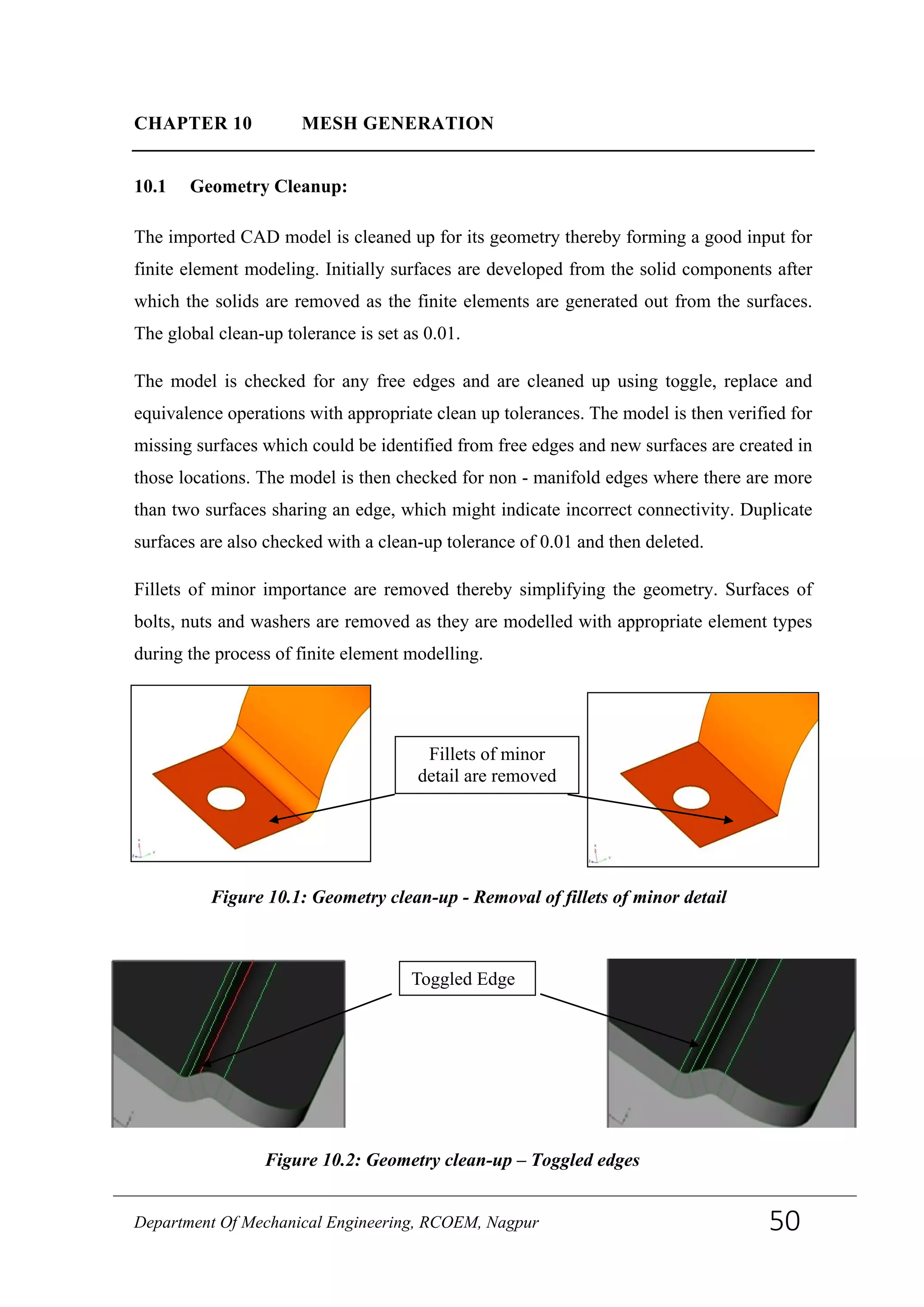 CHAPTER 10 MESH GENERATION
10.1 Geometry Cleanup:
The imported CAD model is cleaned up for its geometry thereby forming a good input for
finite element modeling. Initially surfaces are developed from the solid components after
which the solids are removed as the finite elements are generated out from the surfaces.
The global clean-up tolerance is set as 0.01.
The model is checked for any free edges and are cleaned up using toggle, replace and
equivalence operations with appropriate clean up tolerances. The model is then verified for
missing surfaces which could be identified from free edges and new surfaces are created in
those locations. The model is then checked for non - manifold edges where there are more
than two surfaces sharing an edge, which might indicate incorrect connectivity. Duplicate
surfaces are also checked with a clean-up tolerance of 0.01 and then deleted.
Fillets of minor importance are removed thereby simplifying the geometry. Surfaces of
bolts, nuts and washers are removed as they are modelled with appropriate element types
during the process of finite element modelling.
Fillets of minor
detail are removed
Figure 10.1: Geometry clean-up - Removal of fillets of minor detail
Toggled Edge
Figure 10.2: Geometry clean-up – Toggled edges
Department Of Mechanical Engineering, RCOEM, Nagpur 50
 