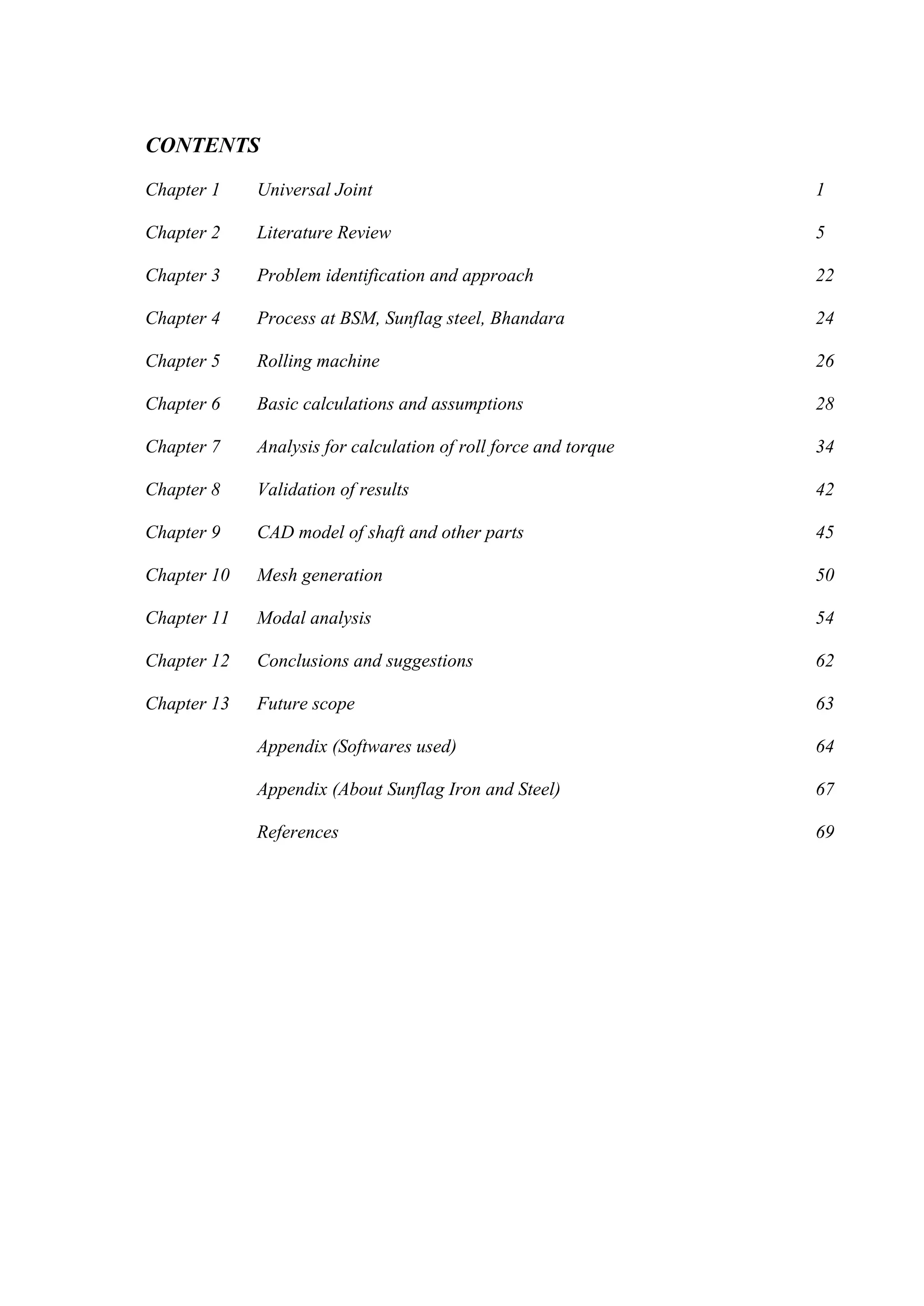 CONTENTS
Chapter 1 Universal Joint 1
Chapter 2 Literature Review 5
Chapter 3 Problem identification and approach 22
Chapter 4 Process at BSM, Sunflag steel, Bhandara 24
Chapter 5 Rolling machine 26
Chapter 6 Basic calculations and assumptions 28
Chapter 7 Analysis for calculation of roll force and torque 34
Chapter 8 Validation of results 42
Chapter 9 CAD model of shaft and other parts 45
Chapter 10 Mesh generation 50
Chapter 11 Modal analysis 54
Chapter 12 Conclusions and suggestions 62
Chapter 13 Future scope 63
Appendix (Softwares used) 64
Appendix (About Sunflag Iron and Steel) 67
References 69
 