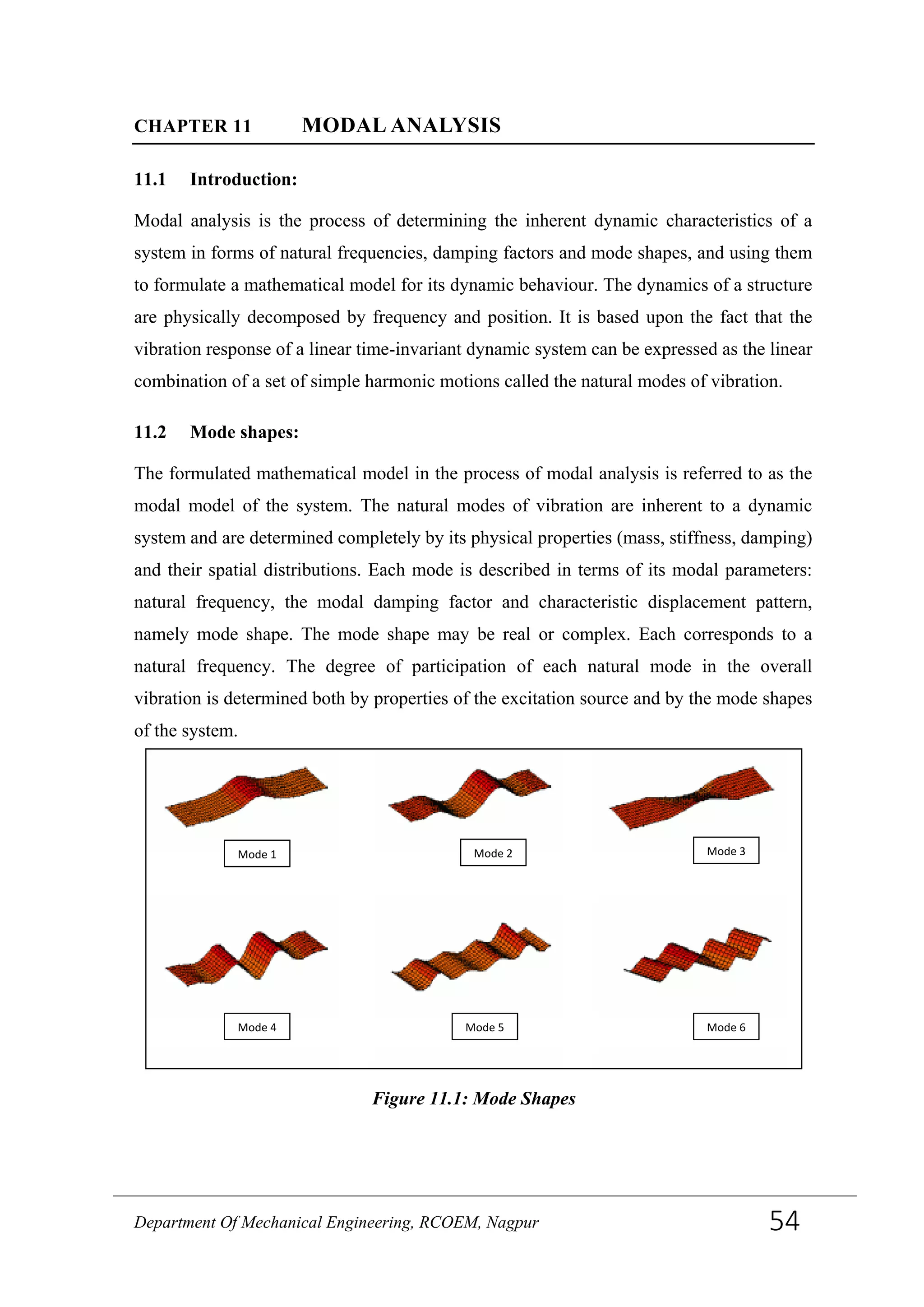 CHAPTER 11 MODAL ANALYSIS
11.1 Introduction:
Modal analysis is the process of determining the inherent dynamic characteristics of a
system in forms of natural frequencies, damping factors and mode shapes, and using them
to formulate a mathematical model for its dynamic behaviour. The dynamics of a structure
are physically decomposed by frequency and position. It is based upon the fact that the
vibration response of a linear time-invariant dynamic system can be expressed as the linear
combination of a set of simple harmonic motions called the natural modes of vibration.
11.2 Mode shapes:
The formulated mathematical model in the process of modal analysis is referred to as the
modal model of the system. The natural modes of vibration are inherent to a dynamic
system and are determined completely by its physical properties (mass, stiffness, damping)
and their spatial distributions. Each mode is described in terms of its modal parameters:
natural frequency, the modal damping factor and characteristic displacement pattern,
namely mode shape. The mode shape may be real or complex. Each corresponds to a
natural frequency. The degree of participation of each natural mode in the overall
vibration is determined both by properties of the excitation source and by the mode shapes
of the system.
Mode 4
Mode 1 Mode 2
Mode 5
Mode 3
Mode 6
Figure 11.1: Mode Shapes
Department Of Mechanical Engineering, RCOEM, Nagpur 54
 