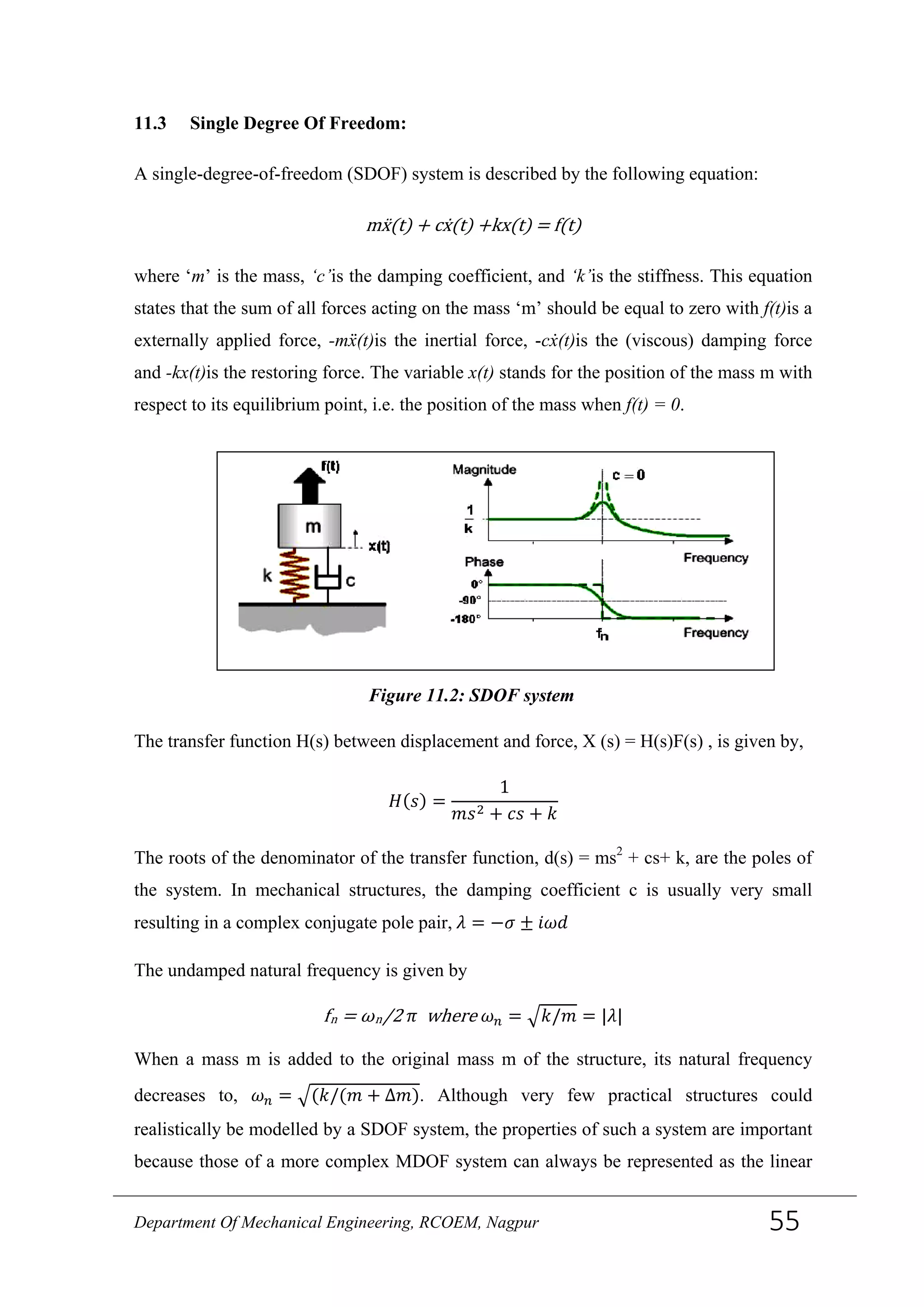 11.3 Single Degree Of Freedom:
A single-degree-of-freedom (SDOF) system is described by the following equation:
mẍ(t) + cẋ(t) +kx(t) = f(t)
where ‘m’ is the mass, ‘c’is the damping coefficient, and ‘k’is the stiffness. This equation
states that the sum of all forces acting on the mass ‘m’ should be equal to zero with f(t)is a
externally applied force, -mẍ(t)is the inertial force, -cẋ(t)is the (viscous) damping force
and -kx(t)is the restoring force. The variable x(t) stands for the position of the mass m with
respect to its equilibrium point, i.e. the position of the mass when f(t) = 0.
The transfer function H(s) between displacement and force, X (s) = H(s)F(s) , is given by,
𝐻(𝑠) =
1
𝑚𝑠2 + 𝑐𝑠 + 𝑘
The roots of the denominator of the transfer function, d(s) = ms2
+ cs+ k, are the poles of
the system. In mechanical structures, the damping coefficient c is usually very small
resulting in a complex conjugate pole pair, 𝜆 = −𝜎 ± 𝑖𝜔𝑑
The undamped natural frequency is given by
fn = ωn/2 𝜋 where 𝜔 𝑛 = �𝑘/𝑚 = |𝜆|
When a mass m is added to the original mass m of the structure, its natural frequency
decreases to, 𝜔 𝑛 = �(𝑘/(𝑚 + Δ𝑚). Although very few practical structures could
realistically be modelled by a SDOF system, the properties of such a system are important
because those of a more complex MDOF system can always be represented as the linear
Figure 11.2: SDOF system
Department Of Mechanical Engineering, RCOEM, Nagpur 55
 