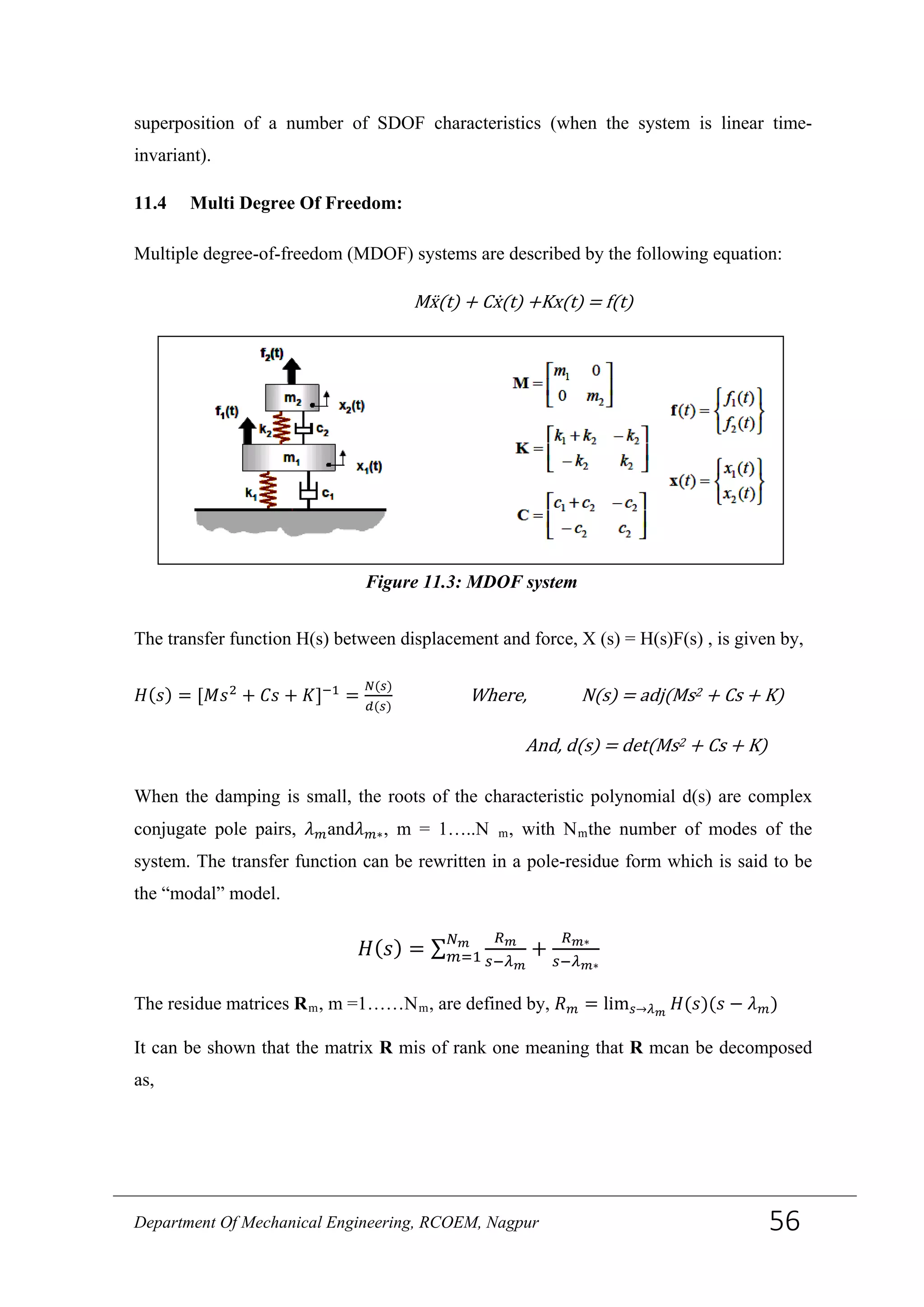 superposition of a number of SDOF characteristics (when the system is linear time-
invariant).
11.4 Multi Degree Of Freedom:
Multiple degree-of-freedom (MDOF) systems are described by the following equation:
Mẍ(t) + Cẋ(t) +Kx(t) = f(t)
The transfer function H(s) between displacement and force, X (s) = H(s)F(s) , is given by,
𝐻(𝑠) = [𝑀𝑠2
+ 𝐶𝑠 + 𝐾]−1
=
𝑁(𝑠)
𝑑(𝑠)
Where, N(s) = adj(Ms2 + Cs + K)
And, d(s) = det(Ms2 + Cs + K)
When the damping is small, the roots of the characteristic polynomial d(s) are complex
conjugate pole pairs, 𝜆 𝑚and𝜆 𝑚∗, m = 1…..N m, with Nmthe number of modes of the
system. The transfer function can be rewritten in a pole-residue form which is said to be
the “modal” model.
𝐻( 𝑠) = ∑
𝑅 𝑚
𝑠−𝜆 𝑚
𝑁 𝑚
𝑚=1 +
𝑅 𝑚∗
𝑠−𝜆 𝑚∗
The residue matrices Rm, m =1……Nm, are defined by, 𝑅 𝑚 = lim 𝑠→𝜆 𝑚
𝐻(𝑠)(𝑠 − 𝜆 𝑚)
It can be shown that the matrix R mis of rank one meaning that R mcan be decomposed
as,
Figure 11.3: MDOF system
Department Of Mechanical Engineering, RCOEM, Nagpur 56
 