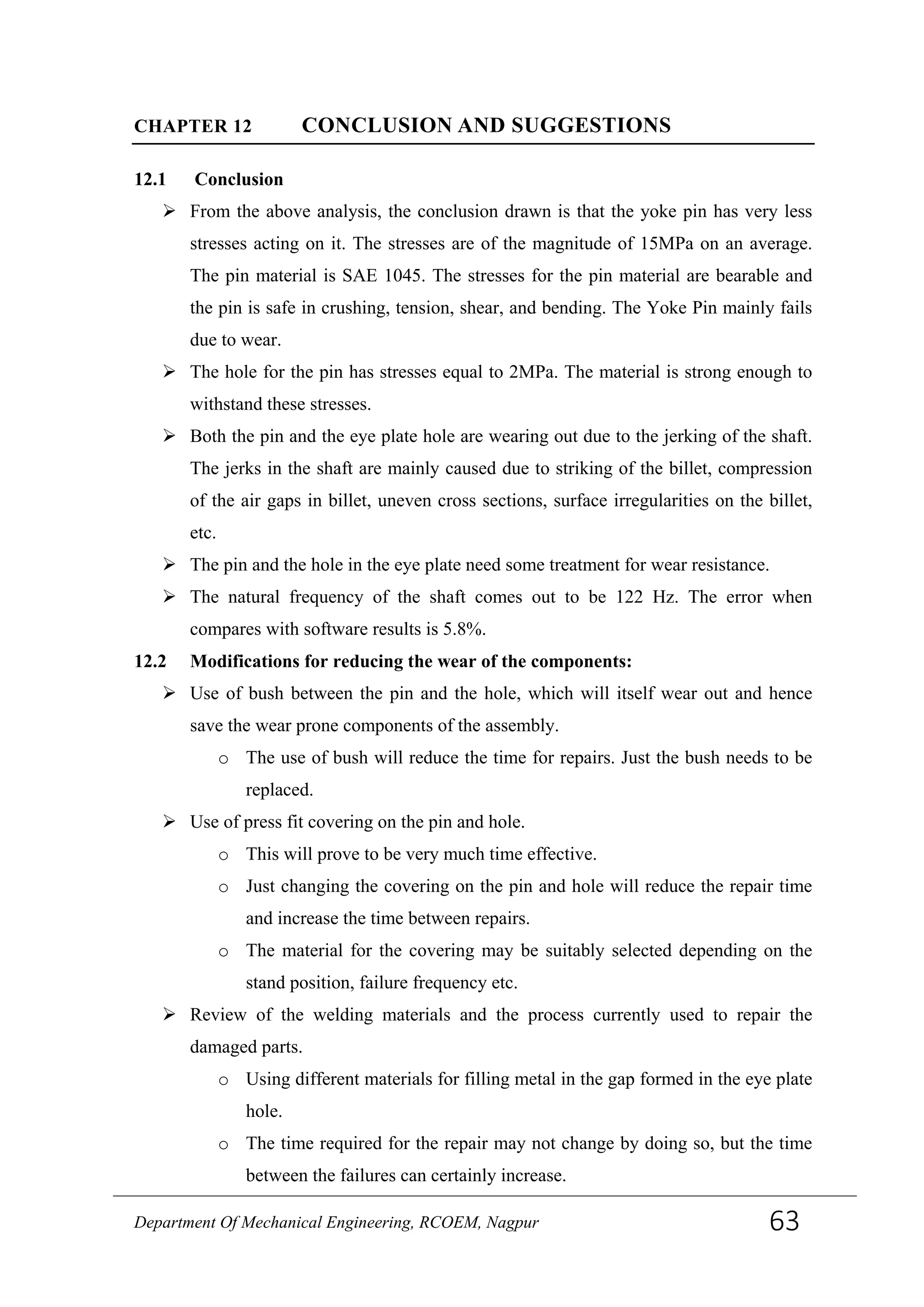 CHAPTER 12 CONCLUSION AND SUGGESTIONS
12.1 Conclusion
 From the above analysis, the conclusion drawn is that the yoke pin has very less
stresses acting on it. The stresses are of the magnitude of 15MPa on an average.
The pin material is SAE 1045. The stresses for the pin material are bearable and
the pin is safe in crushing, tension, shear, and bending. The Yoke Pin mainly fails
due to wear.
 The hole for the pin has stresses equal to 2MPa. The material is strong enough to
withstand these stresses.
 Both the pin and the eye plate hole are wearing out due to the jerking of the shaft.
The jerks in the shaft are mainly caused due to striking of the billet, compression
of the air gaps in billet, uneven cross sections, surface irregularities on the billet,
etc.
 The pin and the hole in the eye plate need some treatment for wear resistance.
 The natural frequency of the shaft comes out to be 122 Hz. The error when
compares with software results is 5.8%.
12.2 Modifications for reducing the wear of the components:
 Use of bush between the pin and the hole, which will itself wear out and hence
save the wear prone components of the assembly.
o The use of bush will reduce the time for repairs. Just the bush needs to be
replaced.
 Use of press fit covering on the pin and hole.
o This will prove to be very much time effective.
o Just changing the covering on the pin and hole will reduce the repair time
and increase the time between repairs.
o The material for the covering may be suitably selected depending on the
stand position, failure frequency etc.
 Review of the welding materials and the process currently used to repair the
damaged parts.
o Using different materials for filling metal in the gap formed in the eye plate
hole.
o The time required for the repair may not change by doing so, but the time
between the failures can certainly increase.
Department Of Mechanical Engineering, RCOEM, Nagpur 63
 
