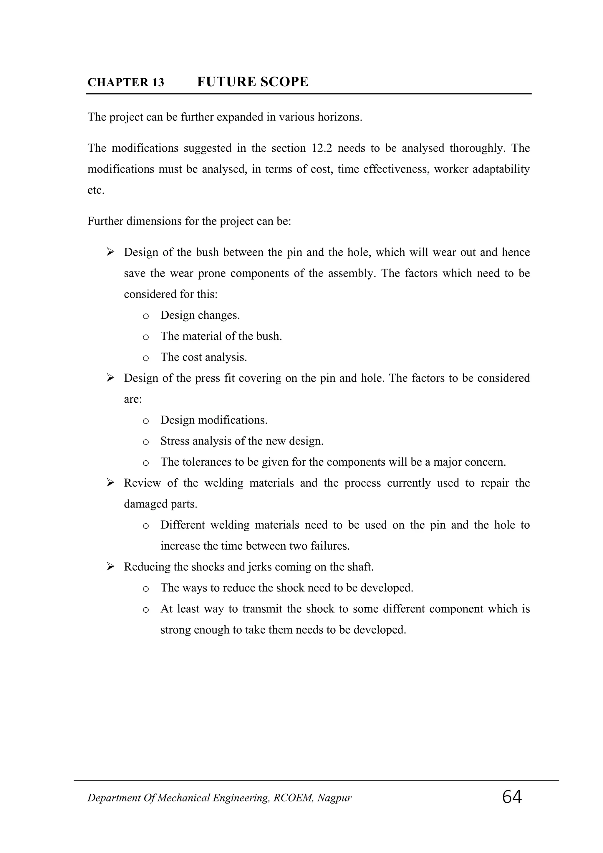 CHAPTER 13 FUTURE SCOPE
The project can be further expanded in various horizons.
The modifications suggested in the section 12.2 needs to be analysed thoroughly. The
modifications must be analysed, in terms of cost, time effectiveness, worker adaptability
etc.
Further dimensions for the project can be:
 Design of the bush between the pin and the hole, which will wear out and hence
save the wear prone components of the assembly. The factors which need to be
considered for this:
o Design changes.
o The material of the bush.
o The cost analysis.
 Design of the press fit covering on the pin and hole. The factors to be considered
are:
o Design modifications.
o Stress analysis of the new design.
o The tolerances to be given for the components will be a major concern.
 Review of the welding materials and the process currently used to repair the
damaged parts.
o Different welding materials need to be used on the pin and the hole to
increase the time between two failures.
 Reducing the shocks and jerks coming on the shaft.
o The ways to reduce the shock need to be developed.
o At least way to transmit the shock to some different component which is
strong enough to take them needs to be developed.
Department Of Mechanical Engineering, RCOEM, Nagpur 64
 