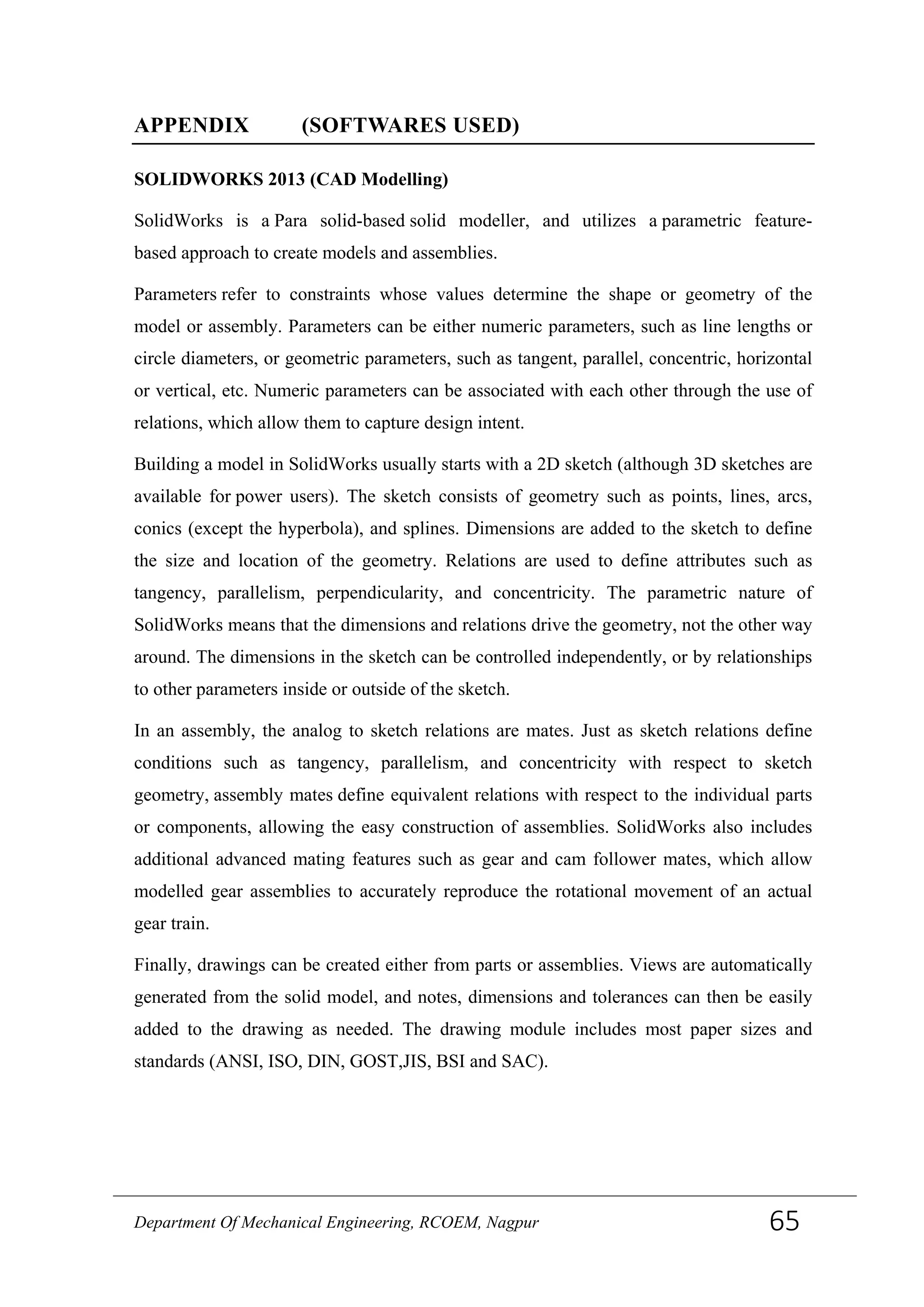 APPENDIX (SOFTWARES USED)
SOLIDWORKS 2013 (CAD Modelling)
SolidWorks is a Para solid-based solid modeller, and utilizes a parametric feature-
based approach to create models and assemblies.
Parameters refer to constraints whose values determine the shape or geometry of the
model or assembly. Parameters can be either numeric parameters, such as line lengths or
circle diameters, or geometric parameters, such as tangent, parallel, concentric, horizontal
or vertical, etc. Numeric parameters can be associated with each other through the use of
relations, which allow them to capture design intent.
Building a model in SolidWorks usually starts with a 2D sketch (although 3D sketches are
available for power users). The sketch consists of geometry such as points, lines, arcs,
conics (except the hyperbola), and splines. Dimensions are added to the sketch to define
the size and location of the geometry. Relations are used to define attributes such as
tangency, parallelism, perpendicularity, and concentricity. The parametric nature of
SolidWorks means that the dimensions and relations drive the geometry, not the other way
around. The dimensions in the sketch can be controlled independently, or by relationships
to other parameters inside or outside of the sketch.
In an assembly, the analog to sketch relations are mates. Just as sketch relations define
conditions such as tangency, parallelism, and concentricity with respect to sketch
geometry, assembly mates define equivalent relations with respect to the individual parts
or components, allowing the easy construction of assemblies. SolidWorks also includes
additional advanced mating features such as gear and cam follower mates, which allow
modelled gear assemblies to accurately reproduce the rotational movement of an actual
gear train.
Finally, drawings can be created either from parts or assemblies. Views are automatically
generated from the solid model, and notes, dimensions and tolerances can then be easily
added to the drawing as needed. The drawing module includes most paper sizes and
standards (ANSI, ISO, DIN, GOST,JIS, BSI and SAC).
Department Of Mechanical Engineering, RCOEM, Nagpur 65
 