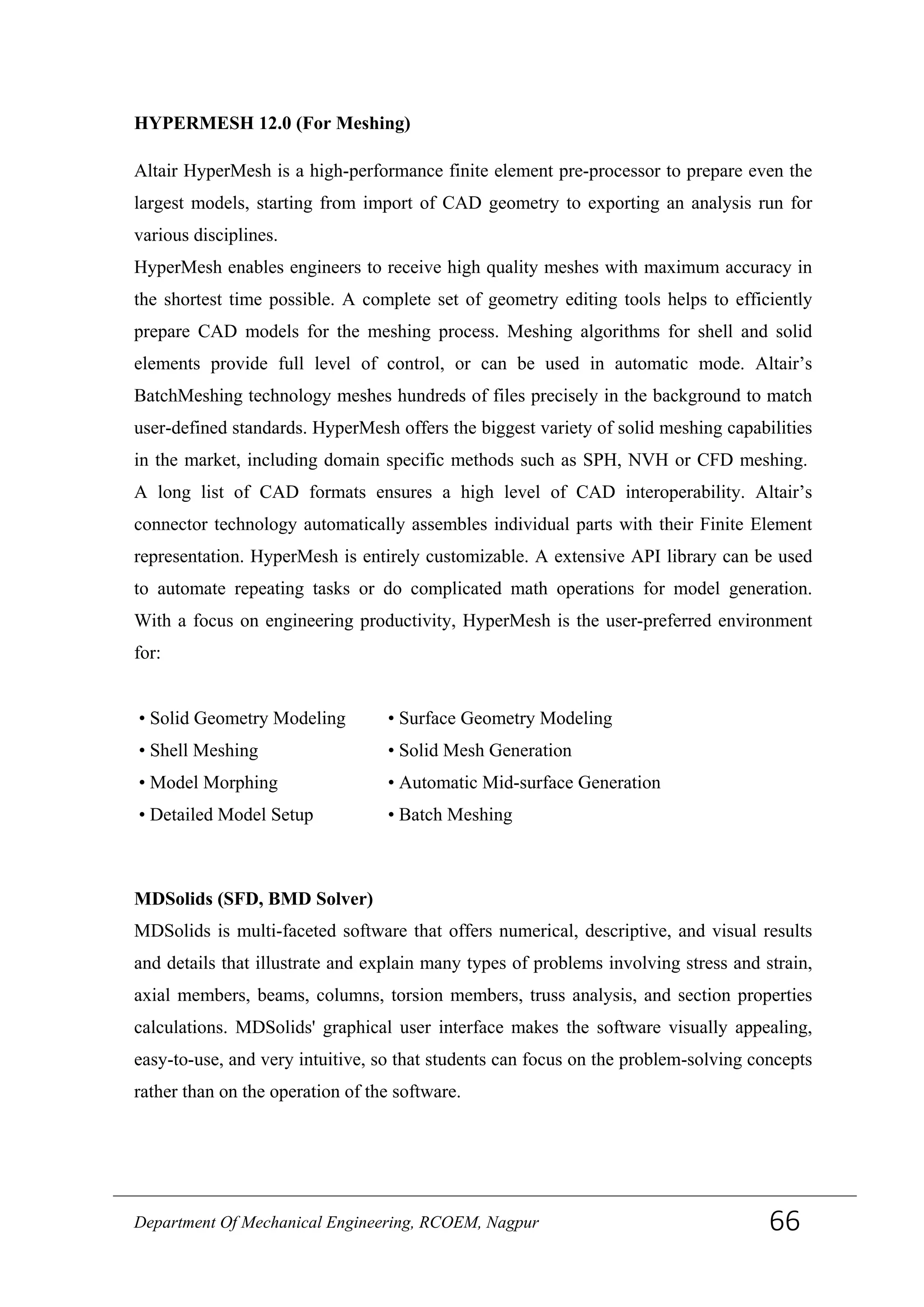 HYPERMESH 12.0 (For Meshing)
Altair HyperMesh is a high-performance finite element pre-processor to prepare even the
largest models, starting from import of CAD geometry to exporting an analysis run for
various disciplines.
HyperMesh enables engineers to receive high quality meshes with maximum accuracy in
the shortest time possible. A complete set of geometry editing tools helps to efficiently
prepare CAD models for the meshing process. Meshing algorithms for shell and solid
elements provide full level of control, or can be used in automatic mode. Altair’s
BatchMeshing technology meshes hundreds of files precisely in the background to match
user-defined standards. HyperMesh offers the biggest variety of solid meshing capabilities
in the market, including domain specific methods such as SPH, NVH or CFD meshing.
A long list of CAD formats ensures a high level of CAD interoperability. Altair’s
connector technology automatically assembles individual parts with their Finite Element
representation. HyperMesh is entirely customizable. A extensive API library can be used
to automate repeating tasks or do complicated math operations for model generation.
With a focus on engineering productivity, HyperMesh is the user-preferred environment
for:
• Solid Geometry Modeling
• Shell Meshing
• Model Morphing
• Detailed Model Setup
• Surface Geometry Modeling
• Solid Mesh Generation
• Automatic Mid-surface Generation
• Batch Meshing
MDSolids (SFD, BMD Solver)
MDSolids is multi-faceted software that offers numerical, descriptive, and visual results
and details that illustrate and explain many types of problems involving stress and strain,
axial members, beams, columns, torsion members, truss analysis, and section properties
calculations. MDSolids' graphical user interface makes the software visually appealing,
easy-to-use, and very intuitive, so that students can focus on the problem-solving concepts
rather than on the operation of the software.
Department Of Mechanical Engineering, RCOEM, Nagpur 66
 