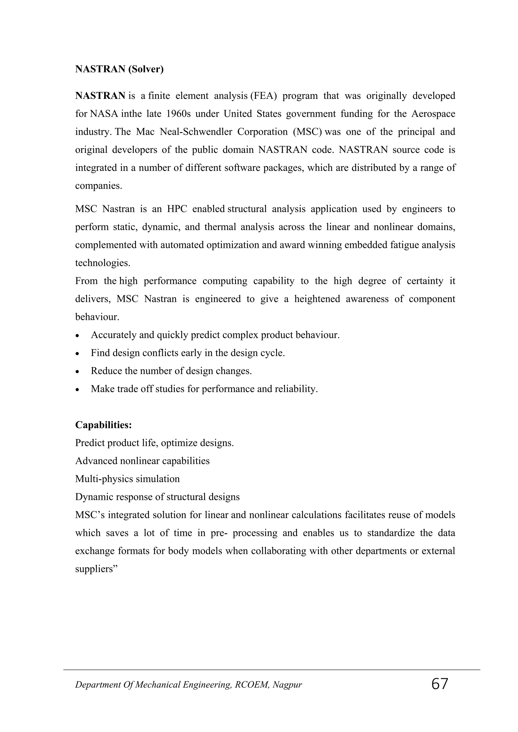 NASTRAN (Solver)
NASTRAN is a finite element analysis (FEA) program that was originally developed
for NASA inthe late 1960s under United States government funding for the Aerospace
industry. The Mac Neal-Schwendler Corporation (MSC) was one of the principal and
original developers of the public domain NASTRAN code. NASTRAN source code is
integrated in a number of different software packages, which are distributed by a range of
companies.
MSC Nastran is an HPC enabled structural analysis application used by engineers to
perform static, dynamic, and thermal analysis across the linear and nonlinear domains,
complemented with automated optimization and award winning embedded fatigue analysis
technologies.
From the high performance computing capability to the high degree of certainty it
delivers, MSC Nastran is engineered to give a heightened awareness of component
behaviour.
• Accurately and quickly predict complex product behaviour.
• Find design conflicts early in the design cycle.
• Reduce the number of design changes.
• Make trade off studies for performance and reliability.
Capabilities:
Predict product life, optimize designs.
Advanced nonlinear capabilities
Multi-physics simulation
Dynamic response of structural designs
MSC’s integrated solution for linear and nonlinear calculations facilitates reuse of models
which saves a lot of time in pre- processing and enables us to standardize the data
exchange formats for body models when collaborating with other departments or external
suppliers”
Department Of Mechanical Engineering, RCOEM, Nagpur 67
 
