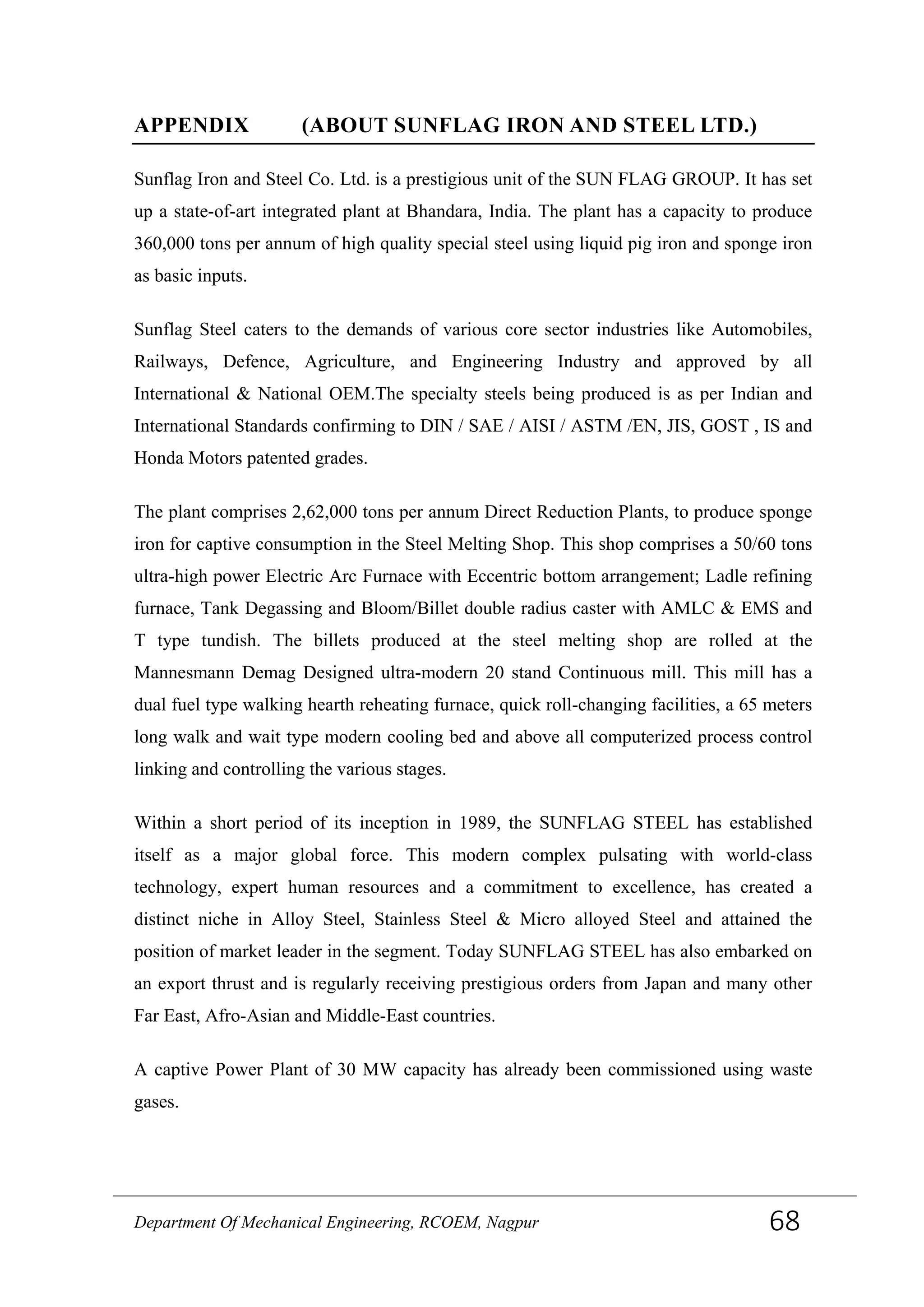 APPENDIX (ABOUT SUNFLAG IRON AND STEEL LTD.)
Sunflag Iron and Steel Co. Ltd. is a prestigious unit of the SUN FLAG GROUP. It has set
up a state-of-art integrated plant at Bhandara, India. The plant has a capacity to produce
360,000 tons per annum of high quality special steel using liquid pig iron and sponge iron
as basic inputs.
Sunflag Steel caters to the demands of various core sector industries like Automobiles,
Railways, Defence, Agriculture, and Engineering Industry and approved by all
International & National OEM.The specialty steels being produced is as per Indian and
International Standards confirming to DIN / SAE / AISI / ASTM /EN, JIS, GOST , IS and
Honda Motors patented grades.
The plant comprises 2,62,000 tons per annum Direct Reduction Plants, to produce sponge
iron for captive consumption in the Steel Melting Shop. This shop comprises a 50/60 tons
ultra-high power Electric Arc Furnace with Eccentric bottom arrangement; Ladle refining
furnace, Tank Degassing and Bloom/Billet double radius caster with AMLC & EMS and
T type tundish. The billets produced at the steel melting shop are rolled at the
Mannesmann Demag Designed ultra-modern 20 stand Continuous mill. This mill has a
dual fuel type walking hearth reheating furnace, quick roll-changing facilities, a 65 meters
long walk and wait type modern cooling bed and above all computerized process control
linking and controlling the various stages.
Within a short period of its inception in 1989, the SUNFLAG STEEL has established
itself as a major global force. This modern complex pulsating with world-class
technology, expert human resources and a commitment to excellence, has created a
distinct niche in Alloy Steel, Stainless Steel & Micro alloyed Steel and attained the
position of market leader in the segment. Today SUNFLAG STEEL has also embarked on
an export thrust and is regularly receiving prestigious orders from Japan and many other
Far East, Afro-Asian and Middle-East countries.
A captive Power Plant of 30 MW capacity has already been commissioned using waste
gases.
Department Of Mechanical Engineering, RCOEM, Nagpur 68
 