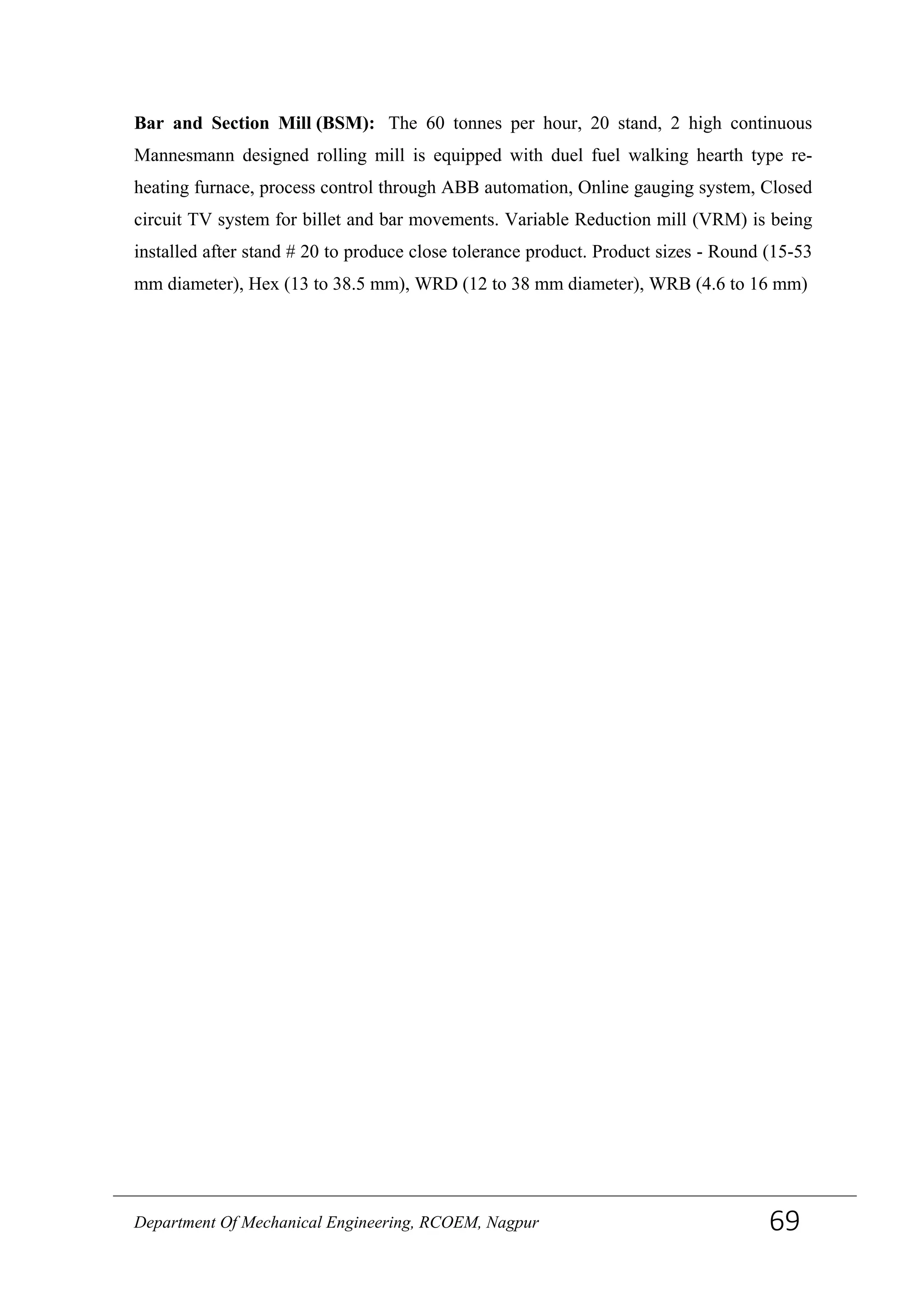 Bar and Section Mill (BSM): The 60 tonnes per hour, 20 stand, 2 high continuous
Mannesmann designed rolling mill is equipped with duel fuel walking hearth type re-
heating furnace, process control through ABB automation, Online gauging system, Closed
circuit TV system for billet and bar movements. Variable Reduction mill (VRM) is being
installed after stand # 20 to produce close tolerance product. Product sizes - Round (15-53
mm diameter), Hex (13 to 38.5 mm), WRD (12 to 38 mm diameter), WRB (4.6 to 16 mm)
Department Of Mechanical Engineering, RCOEM, Nagpur 69
 