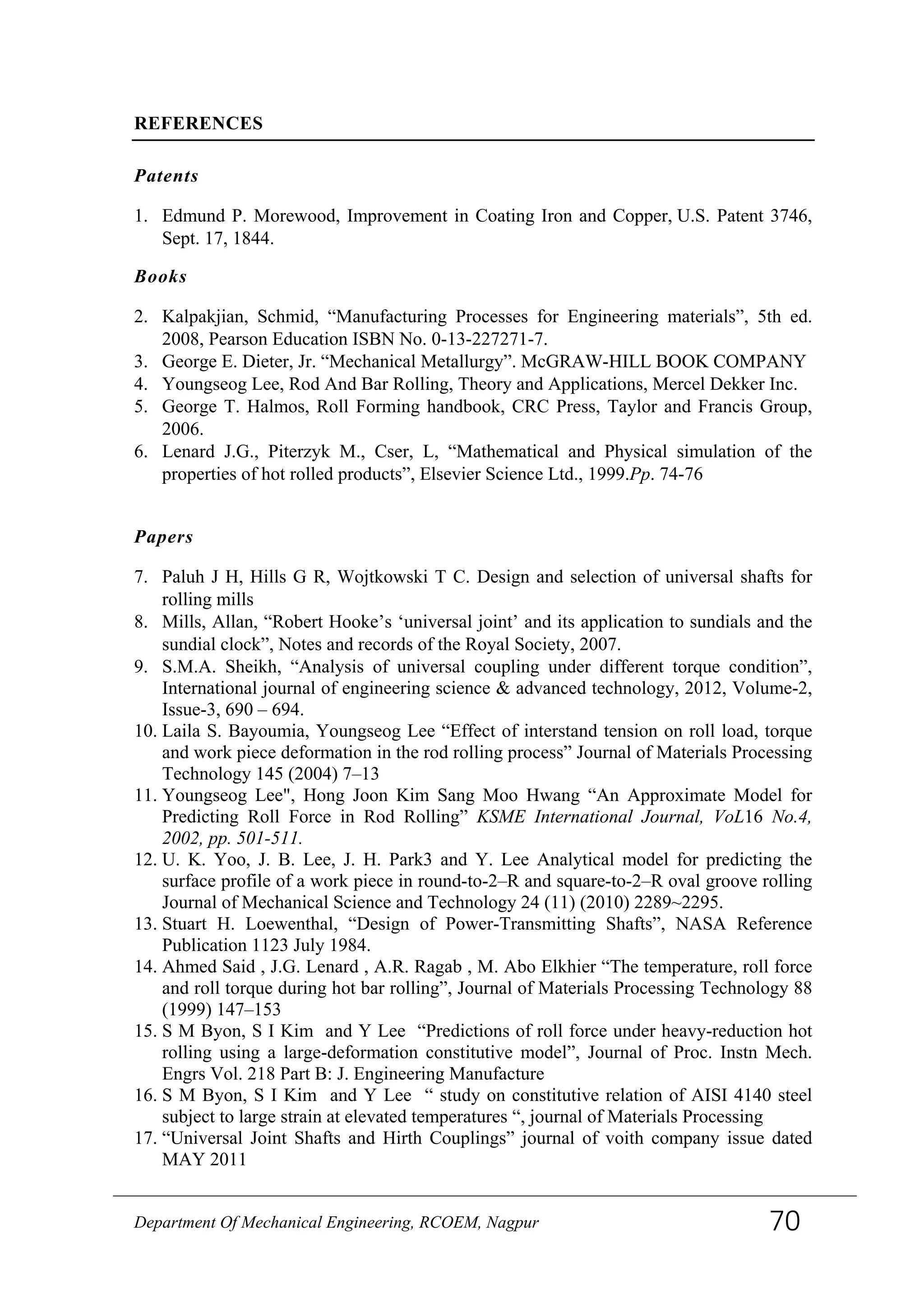 REFERENCES
Patents
1. Edmund P. Morewood, Improvement in Coating Iron and Copper, U.S. Patent 3746,
Sept. 17, 1844.
Books
2. Kalpakjian, Schmid, “Manufacturing Processes for Engineering materials”, 5th ed.
2008, Pearson Education ISBN No. 0-13-227271-7.
3. George E. Dieter, Jr. “Mechanical Metallurgy”. McGRAW-HILL BOOK COMPANY
4. Youngseog Lee, Rod And Bar Rolling, Theory and Applications, Mercel Dekker Inc.
5. George T. Halmos, Roll Forming handbook, CRC Press, Taylor and Francis Group,
2006.
6. Lenard J.G., Piterzyk M., Cser, L, “Mathematical and Physical simulation of the
properties of hot rolled products”, Elsevier Science Ltd., 1999.Pp. 74-76
Papers
7. Paluh J H, Hills G R, Wojtkowski T C. Design and selection of universal shafts for
rolling mills
8. Mills, Allan, “Robert Hooke’s ‘universal joint’ and its application to sundials and the
sundial clock”, Notes and records of the Royal Society, 2007.
9. S.M.A. Sheikh, “Analysis of universal coupling under different torque condition”,
International journal of engineering science & advanced technology, 2012, Volume-2,
Issue-3, 690 – 694.
10. Laila S. Bayoumia, Youngseog Lee “Effect of interstand tension on roll load, torque
and work piece deformation in the rod rolling process” Journal of Materials Processing
Technology 145 (2004) 7–13
11. Youngseog Lee", Hong Joon Kim Sang Moo Hwang “An Approximate Model for
Predicting Roll Force in Rod Rolling” KSME International Journal, VoL16 No.4,
2002, pp. 501-511.
12. U. K. Yoo, J. B. Lee, J. H. Park3 and Y. Lee Analytical model for predicting the
surface profile of a work piece in round-to-2–R and square-to-2–R oval groove rolling
Journal of Mechanical Science and Technology 24 (11) (2010) 2289~2295.
13. Stuart H. Loewenthal, “Design of Power-Transmitting Shafts”, NASA Reference
Publication 1123 July 1984.
14. Ahmed Said , J.G. Lenard , A.R. Ragab , M. Abo Elkhier “The temperature, roll force
and roll torque during hot bar rolling”, Journal of Materials Processing Technology 88
(1999) 147–153
15. S M Byon, S I Kim and Y Lee “Predictions of roll force under heavy-reduction hot
rolling using a large-deformation constitutive model”, Journal of Proc. Instn Mech.
Engrs Vol. 218 Part B: J. Engineering Manufacture
16. S M Byon, S I Kim and Y Lee “ study on constitutive relation of AISI 4140 steel
subject to large strain at elevated temperatures “, journal of Materials Processing
17. “Universal Joint Shafts and Hirth Couplings” journal of voith company issue dated
MAY 2011
Department Of Mechanical Engineering, RCOEM, Nagpur 70
 