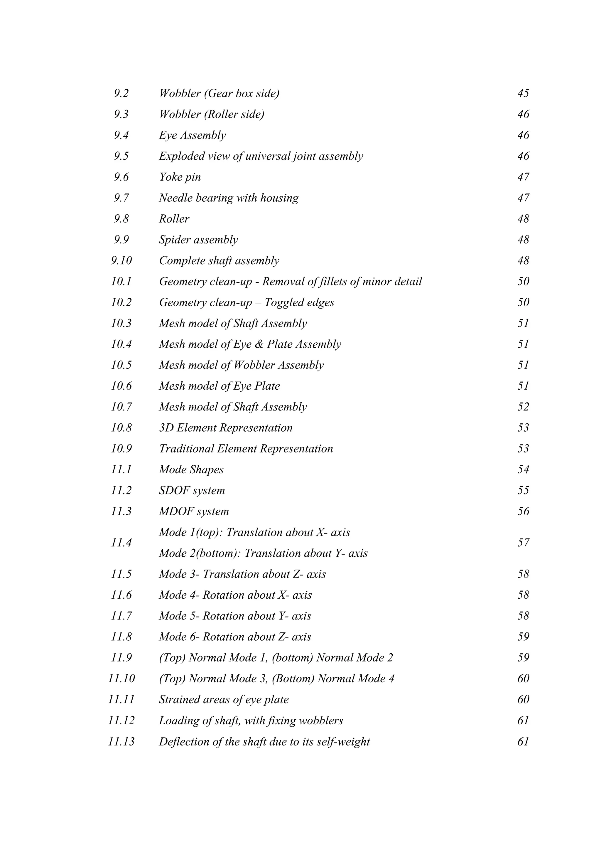 9.2 Wobbler (Gear box side) 45
9.3 Wobbler (Roller side) 46
9.4 Eye Assembly 46
9.5 Exploded view of universal joint assembly 46
9.6 Yoke pin 47
9.7 Needle bearing with housing 47
9.8 Roller 48
9.9 Spider assembly 48
9.10 Complete shaft assembly 48
10.1 Geometry clean-up - Removal of fillets of minor detail 50
10.2 Geometry clean-up – Toggled edges 50
10.3 Mesh model of Shaft Assembly 51
10.4 Mesh model of Eye & Plate Assembly 51
10.5 Mesh model of Wobbler Assembly 51
10.6 Mesh model of Eye Plate 51
10.7 Mesh model of Shaft Assembly 52
10.8 3D Element Representation 53
10.9 Traditional Element Representation 53
11.1 Mode Shapes 54
11.2 SDOF system 55
11.3 MDOF system 56
11.4
Mode 1(top): Translation about X- axis
Mode 2(bottom): Translation about Y- axis
57
11.5 Mode 3- Translation about Z- axis 58
11.6 Mode 4- Rotation about X- axis 58
11.7 Mode 5- Rotation about Y- axis 58
11.8 Mode 6- Rotation about Z- axis 59
11.9 (Top) Normal Mode 1, (bottom) Normal Mode 2 59
11.10 (Top) Normal Mode 3, (Bottom) Normal Mode 4 60
11.11 Strained areas of eye plate 60
11.12 Loading of shaft, with fixing wobblers 61
11.13 Deflection of the shaft due to its self-weight 61
 