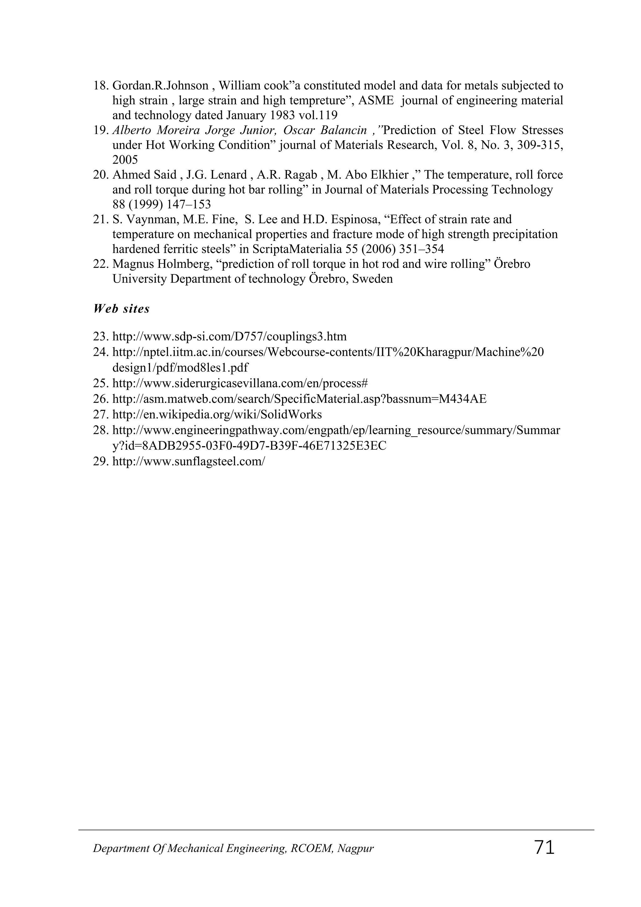 18. Gordan.R.Johnson , William cook”a constituted model and data for metals subjected to
high strain , large strain and high tempreture”, ASME journal of engineering material
and technology dated January 1983 vol.119
19. Alberto Moreira Jorge Junior, Oscar Balancin ,”Prediction of Steel Flow Stresses
under Hot Working Condition” journal of Materials Research, Vol. 8, No. 3, 309-315,
2005
20. Ahmed Said , J.G. Lenard , A.R. Ragab , M. Abo Elkhier ,” The temperature, roll force
and roll torque during hot bar rolling” in Journal of Materials Processing Technology
88 (1999) 147–153
21. S. Vaynman, M.E. Fine, S. Lee and H.D. Espinosa, “Effect of strain rate and
temperature on mechanical properties and fracture mode of high strength precipitation
hardened ferritic steels” in ScriptaMaterialia 55 (2006) 351–354
22. Magnus Holmberg, “prediction of roll torque in hot rod and wire rolling” Örebro
University Department of technology Örebro, Sweden
Web sites
23. http://www.sdp-si.com/D757/couplings3.htm
24. http://nptel.iitm.ac.in/courses/Webcourse-contents/IIT%20Kharagpur/Machine%20
design1/pdf/mod8les1.pdf
25. http://www.siderurgicasevillana.com/en/process#
26. http://asm.matweb.com/search/SpecificMaterial.asp?bassnum=M434AE
27. http://en.wikipedia.org/wiki/SolidWorks
28. http://www.engineeringpathway.com/engpath/ep/learning_resource/summary/Summar
y?id=8ADB2955-03F0-49D7-B39F-46E71325E3EC
29. http://www.sunflagsteel.com/
Department Of Mechanical Engineering, RCOEM, Nagpur 71
 