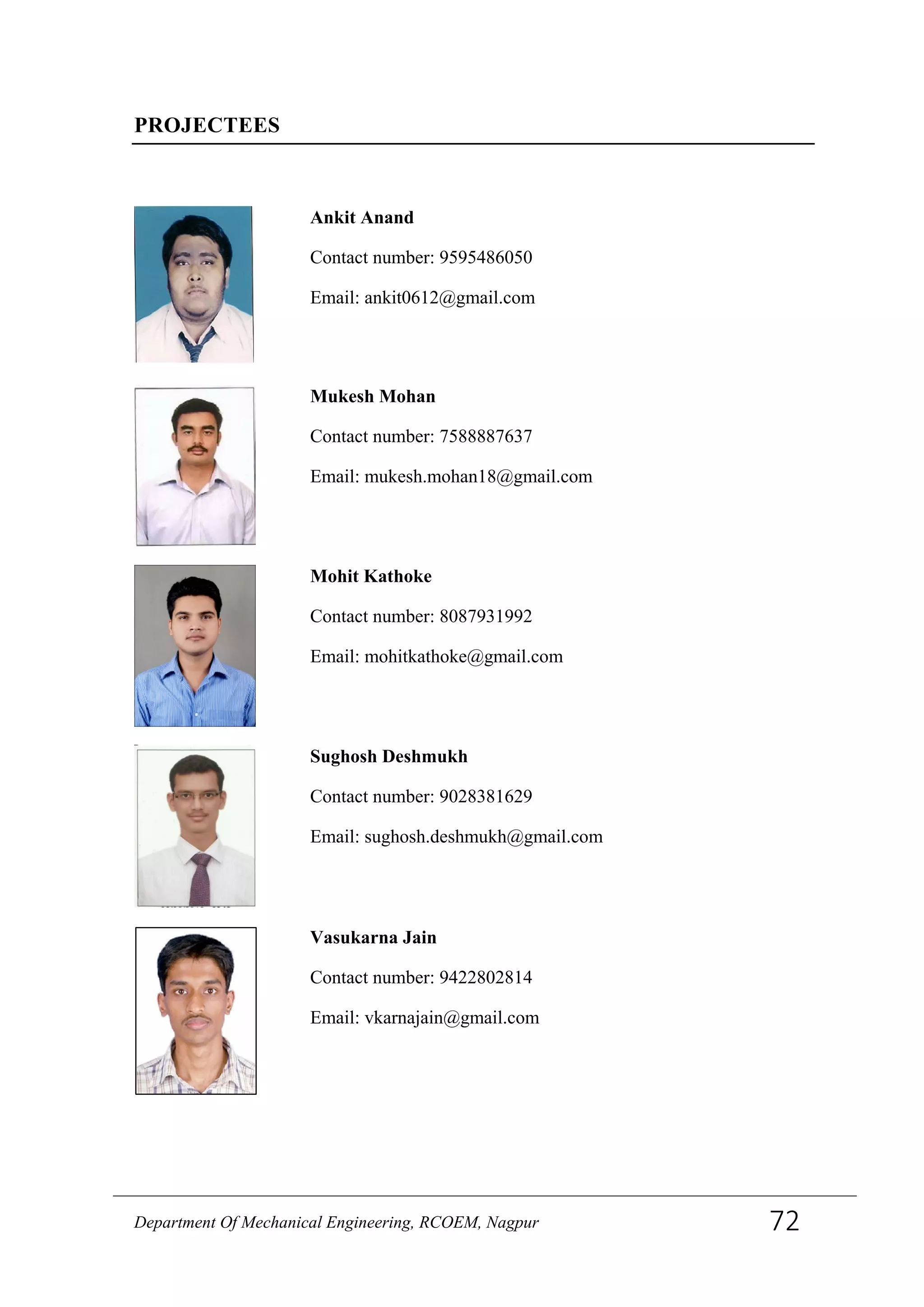 PROJECTEES
Ankit Anand
Contact number: 9595486050
Email: ankit0612@gmail.com
Mukesh Mohan
Contact number: 7588887637
Email: mukesh.mohan18@gmail.com
Mohit Kathoke
Contact number: 8087931992
Email: mohitkathoke@gmail.com
Sughosh Deshmukh
Contact number: 9028381629
Email: sughosh.deshmukh@gmail.com
Vasukarna Jain
Contact number: 9422802814
Email: vkarnajain@gmail.com
Department Of Mechanical Engineering, RCOEM, Nagpur 72
 