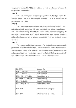 using Address latch enable (ALE) pulse and then the bus is turned around to become the
data bus for external memory.
PORT 1
Port 1 is exclusively used for input/output operations. PORTS 1 pin have no dual
function. When a pin is to be configured as input, 1 is to be written into the
corresponding Port 1 latch.
PORT 2
Port 2 maybe used as an input/output port. It may also be used to supply a high –
order address byte in conjunction with Port 0 low-order byte to address external memory.
Port 2 pins are momentarily changed by the address control signals when supplying the
high byte a 16-bit address. Port 2 latches remain stable when external memory is
addressed, as they do not have to be turned around (set to 1) for data input as in the case
for Port 0.
PORT 3
Port 3 may be used to input /output port. The input and output functions can be
programmed under the control of the P3 latches or under the control of various special
function registers. Unlike Port 0 and Port 2, which can have external addressing functions
and change all eight-port b se, each pin of port 3 maybe individually programmed to be
used as I/O or as one of the alternate functions. The Port 3 alternate uses are:
Pin (SFR) Alternate Use
P3.0-RXD (SBUF) Serial data input
P3.1-TXD (SBUF) Serial data output
P3.2-INTO 0 (TCON.1) External interrupt 0
P3.3 - INTO 1 (TCON.3) External interrupt 1
P3.4 - T0 (TMOD) External Timer 0 input
P3.5 – T1 (TMOD) External timer 1 input
P3.6 - WR External memory write pulse
P3.7 - RD External memory read pulse
 