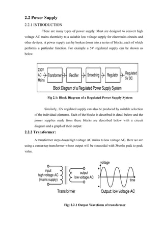 2.2 Power Supply
2.2.1 INTRODUCTION
There are many types of power supply. Most are designed to convert high
voltage AC mains electricity to a suitable low voltage supply for electronics circuits and
other devices. A power supply can by broken down into a series of blocks, each of which
performs a particular function. For example a 5V regulated supply can be shown as
below
Fig 2.1: Block Diagram of a Regulated Power Supply System
Similarly, 12v regulated supply can also be produced by suitable selection
of the individual elements. Each of the blocks is described in detail below and the
power supplies made from these blocks are described below with a circuit
diagram and a graph of their output:
2.2.2 Transformer:
A transformer steps down high voltage AC mains to low voltage AC. Here we are
using a center-tap transformer whose output will be sinusoidal with 36volts peak to peak
value.
Fig: 2.2.1 Output Waveform of transformer
 