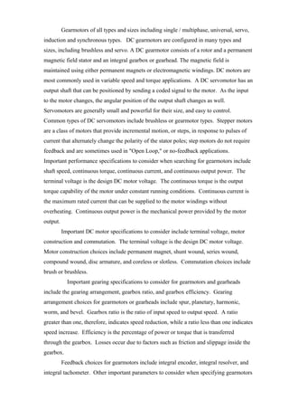 Gearmotors of all types and sizes including single / multiphase, universal, servo,
induction and synchronous types. DC gearmotors are configured in many types and
sizes, including brushless and servo. A DC gearmotor consists of a rotor and a permanent
magnetic field stator and an integral gearbox or gearhead. The magnetic field is
maintained using either permanent magnets or electromagnetic windings. DC motors are
most commonly used in variable speed and torque applications. A DC servomotor has an
output shaft that can be positioned by sending a coded signal to the motor. As the input
to the motor changes, the angular position of the output shaft changes as well.
Servomotors are generally small and powerful for their size, and easy to control.
Common types of DC servomotors include brushless or gearmotor types. Stepper motors
are a class of motors that provide incremental motion, or steps, in response to pulses of
current that alternately change the polarity of the stator poles; step motors do not require
feedback and are sometimes used in "Open Loop," or no-feedback applications.
Important performance specifications to consider when searching for gearmotors include
shaft speed, continuous torque, continuous current, and continuous output power. The
terminal voltage is the design DC motor voltage. The continuous torque is the output
torque capability of the motor under constant running conditions. Continuous current is
the maximum rated current that can be supplied to the motor windings without
overheating. Continuous output power is the mechanical power provided by the motor
output.
Important DC motor specifications to consider include terminal voltage, motor
construction and commutation. The terminal voltage is the design DC motor voltage.
Motor construction choices include permanent magnet, shunt wound, series wound,
compound wound, disc armature, and coreless or slotless. Commutation choices include
brush or brushless.
Important gearing specifications to consider for gearmotors and gearheads
include the gearing arrangement, gearbox ratio, and gearbox efficiency. Gearing
arrangement choices for gearmotors or gearheads include spur, planetary, harmonic,
worm, and bevel. Gearbox ratio is the ratio of input speed to output speed. A ratio
greater than one, therefore, indicates speed reduction, while a ratio less than one indicates
speed increase. Efficiency is the percentage of power or torque that is transferred
through the gearbox. Losses occur due to factors such as friction and slippage inside the
gearbox.
Feedback choices for gearmotors include integral encoder, integral resolver, and
integral tachometer. Other important parameters to consider when specifying gearmotors
 