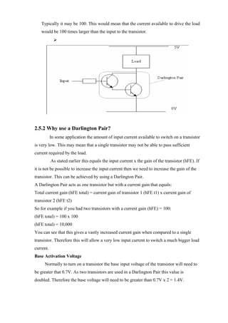 Typically it may be 100. This would mean that the current available to drive the load
would be 100 times larger than the input to the transistor.

2.5.2 Why use a Darlington Pair?
In some application the amount of input current available to switch on a transistor
is very low. This may mean that a single transistor may not be able to pass sufficient
current required by the load.
As stated earlier this equals the input current x the gain of the transistor (hFE). If
it is not be possible to increase the input current then we need to increase the gain of the
transistor. This can be achieved by using a Darlington Pair.
A Darlington Pair acts as one transistor but with a current gain that equals:
Total current gain (hFE total) = current gain of transistor 1 (hFE t1) x current gain of
transistor 2 (hFE t2)
So for example if you had two transistors with a current gain (hFE) = 100:
(hFE total) = 100 x 100
(hFE total) = 10,000
You can see that this gives a vastly increased current gain when compared to a single
transistor. Therefore this will allow a very low input current to switch a much bigger load
current.
Base Activation Voltage
Normally to turn on a transistor the base input voltage of the transistor will need to
be greater that 0.7V. As two transistors are used in a Darlington Pair this value is
doubled. Therefore the base voltage will need to be greater than 0.7V x 2 = 1.4V.
 