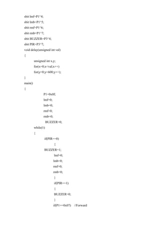 sbit lmf=P1^4;
sbit lmb=P1^5;
sbit rmf=P1^6;
sbit rmb=P1^7;
sbit BUZZER=P3^4;
sbit PIR=P3^7;
void delay(unsigned int val)
{
unsigned int x,y;
for(x=0;x<val;x++)
for(y=0;y<600;y++);
}
main()
{
P1=0x0f;
lmf=0;
lmb=0;
rmf=0;
rmb=0;
BUZZER=0;
while(1)
{
if(PIR==0)
{
BUZZER=1;
lmf=0;
lmb=0;
rmf=0;
rmb=0;
}
if(PIR==1)
{
BUZZER=0;
}
if(P1==0x07) //Forward
 