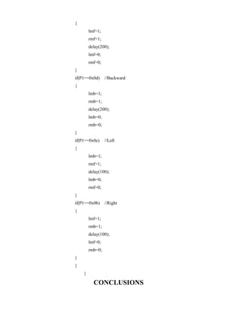 {
lmf=1;
rmf=1;
delay(200);
lmf=0;
rmf=0;
}
if(P1==0x0d) //Backward
{
lmb=1;
rmb=1;
delay(200);
lmb=0;
rmb=0;
}
if(P1==0x0e) //Left
{
lmb=1;
rmf=1;
delay(100);
lmb=0;
rmf=0;
}
if(P1==0x0b) //Right
{
lmf=1;
rmb=1;
delay(100);
lmf=0;
rmb=0;
}
}
}
CONCLUSIONS
 