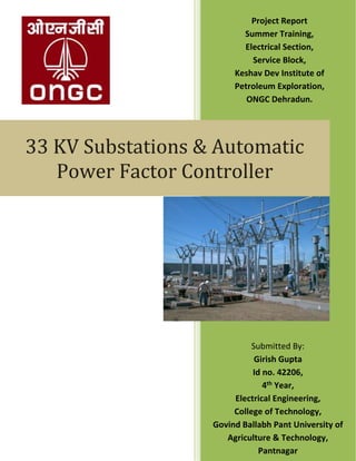 33 KV Substations & Automatic
Power Factor Controller
Submitted By:
Girish Gupta
Id no. 42206,
4th Year,
Electrical Engineering,
College of Technology,
Govind Ballabh Pant University of
Agriculture & Technology,
Pantnagar
Project Report
Summer Training,
Electrical Section,
Service Block,
Keshav Dev Institute of
Petroleum Exploration,
ONGC Dehradun.
 