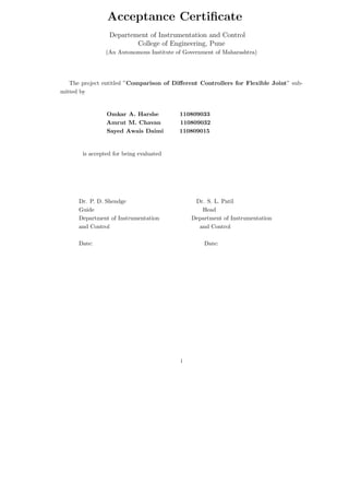 Acceptance Certiﬁcate
Departement of Instrumentation and Control
College of Engineering, Pune
(An Autonomous Institute of Government of Maharashtra)
The project entitled ”Comparison of Diﬀerent Controllers for Flexible Joint” sub-
mitted by
Omkar A. Harshe 110809033
Amrut M. Chavan 110809032
Sayed Awais Daimi 110809015
is accepted for being evaluated
Dr. P. D. Shendge Dr. S. L. Patil
Guide Head
Department of Instrumentation Department of Instrumentation
and Control and Control
Date: Date:
i
 