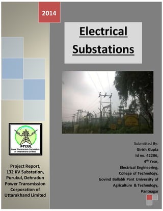2014 
Electrical 
Substations 
Project Report, 
132 KV Substation, 
Purukul, Dehradun 
Power Transmission 
Corporation of 
Uttarakhand Limited 
Submitted By: 
Girish Gupta 
Id no. 42206, 
4th Year, 
Electrical Engineering, 
College of Technology, 
Govind Ballabh Pant University of 
Agriculture & Technology, 
Pantnagar 
 