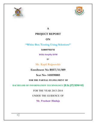 1 
A 
PROJECT REPORT 
ON 
“White Box Testing Using Selenium’’ 
SUBMITTED TO 
BVDU-Amplify-DITM 
BY 
Mr. Kapil Rajpurohit 
Enrollment No BSIT/11/009 
Seat No- 1410590005 
FOR THE PARTIAL FULFILLMENT OF 
BACHELOR OF INFORMATION TECHNOLOGY (B.Sc.(IT) SEM-VI) 
FOR THE YEAR 2013-2014 
UNDER THE GUIDENCE OF 
Mr. Prashant Hinduja 
 