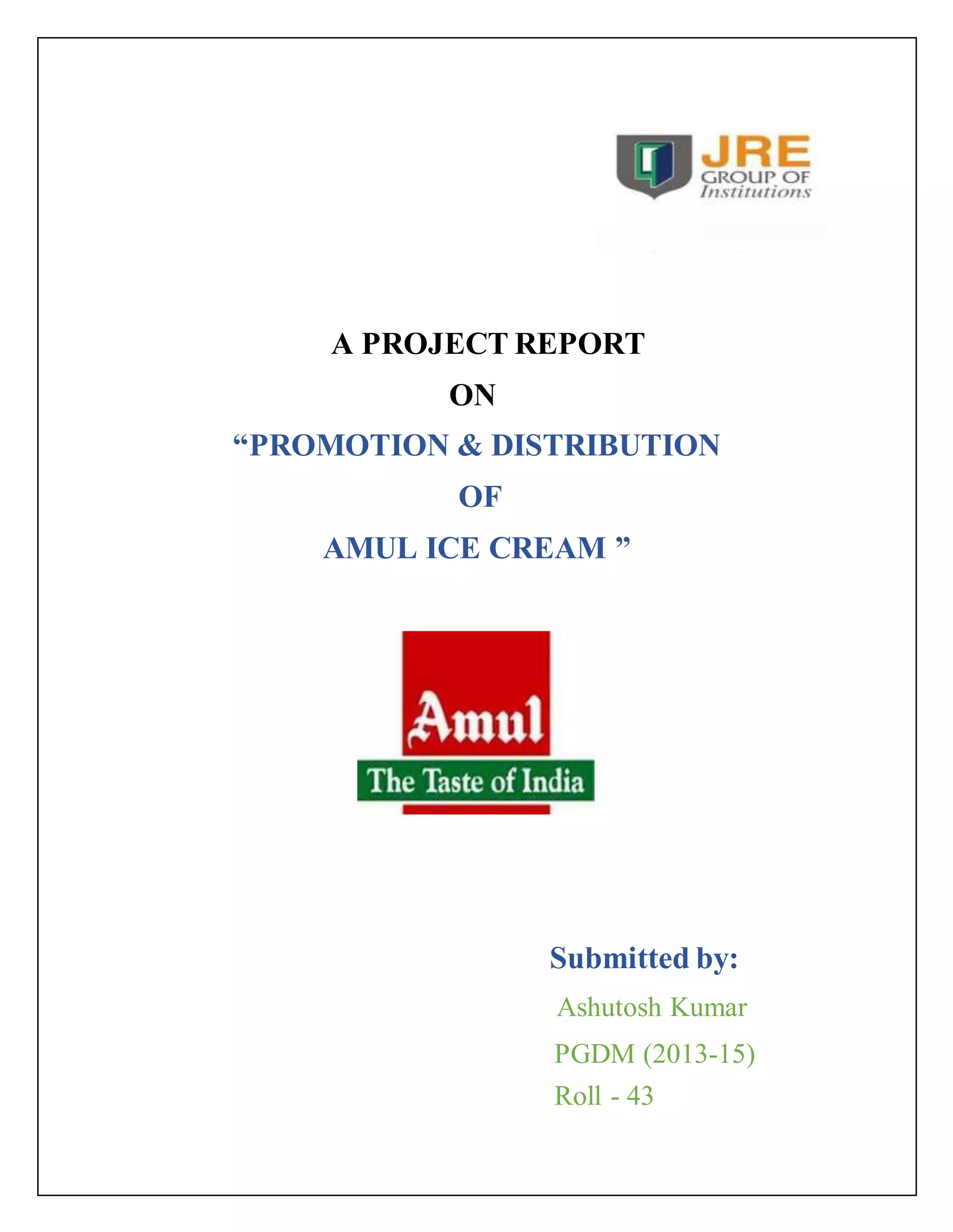 A PROJECT REPORT 
ON 
“PROMOTION & DISTRIBUTION 
OF 
AMUL ICE CREAM ” 
Submitted by: 
Ashutosh Kumar 
PGDM (2013-15) 
Roll - 43 
 