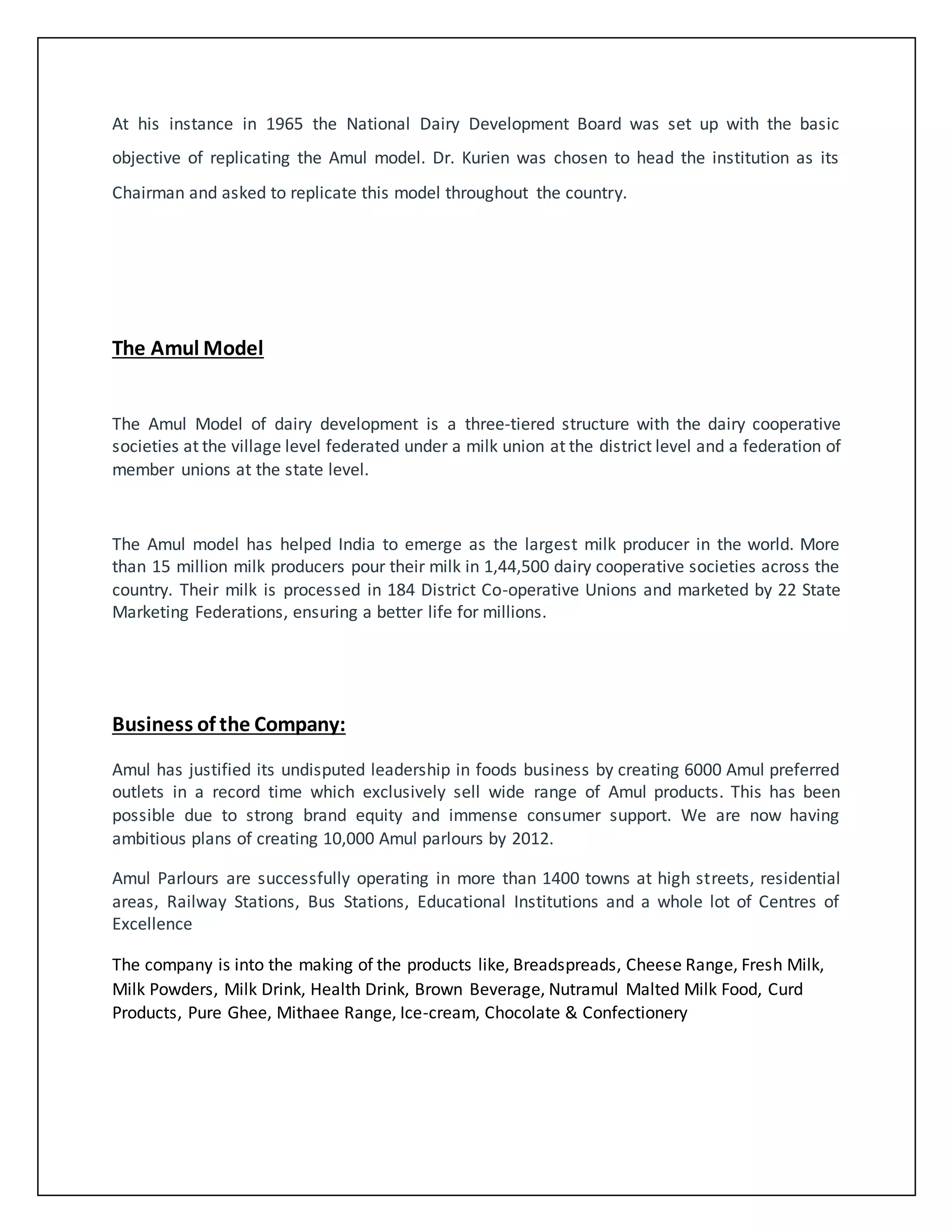 At his instance in 1965 the National Dairy Development Board was set up with the basic 
objective of replicating the Amul model. Dr. Kurien was chosen to head the institution as its 
Chairman and asked to replicate this model throughout the country. 
The Amul Model 
The Amul Model of dairy development is a three-tiered structure with the dairy cooperative 
societies at the village level federated under a milk union at the district level and a federation of 
member unions at the state level. 
The Amul model has helped India to emerge as the largest milk producer in the world. More 
than 15 million milk producers pour their milk in 1,44,500 dairy cooperative societies across the 
country. Their milk is processed in 184 District Co-operative Unions and marketed by 22 State 
Marketing Federations, ensuring a better life for millions. 
Business of the Company: 
Amul has justified its undisputed leadership in foods business by creating 6000 Amul preferred 
outlets in a record time which exclusively sell wide range of Amul products. This has been 
possible due to strong brand equity and immense consumer support. We are now having 
ambitious plans of creating 10,000 Amul parlours by 2012. 
Amul Parlours are successfully operating in more than 1400 towns at high streets, residential 
areas, Railway Stations, Bus Stations, Educational Institutions and a whole lot of Centres of 
Excellence 
The company is into the making of the products like, Breadspreads, Cheese Range, Fresh Milk, 
Milk Powders, Milk Drink, Health Drink, Brown Beverage, Nutramul Malted Milk Food, Curd 
Products, Pure Ghee, Mithaee Range, Ice-cream, Chocolate & Confectionery 
 