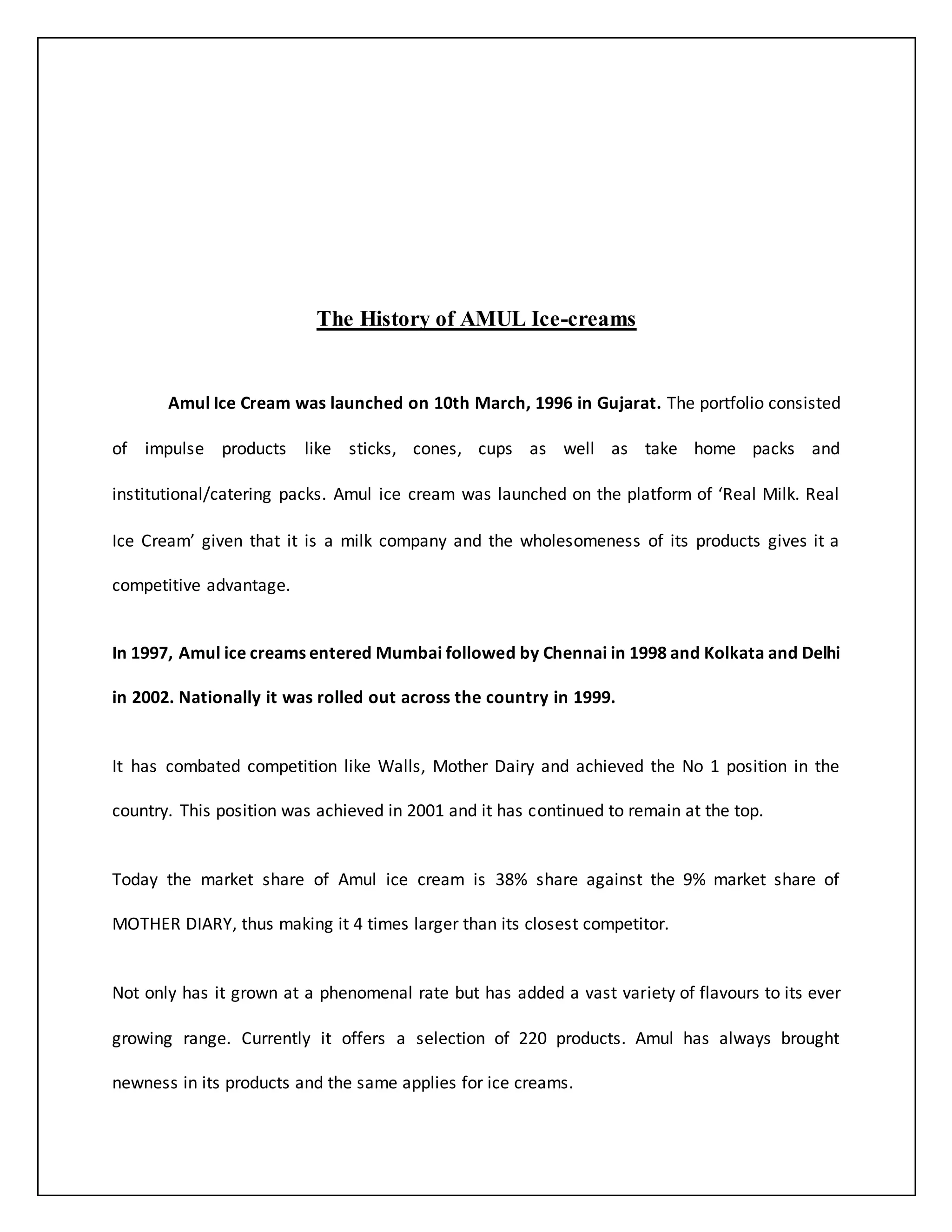 The History of AMUL Ice-creams 
Amul Ice Cream was launched on 10th March, 1996 in Gujarat. The portfolio consisted 
of impulse products like sticks, cones, cups as well as take home packs and 
institutional/catering packs. Amul ice cream was launched on the platform of ‘Real Milk. Real 
Ice Cream’ given that it is a milk company and the wholesomeness of its products gives it a 
competitive advantage. 
In 1997, Amul ice creams entered Mumbai followed by Chennai in 1998 and Kolkata and Delhi 
in 2002. Nationally it was rolled out across the country in 1999. 
It has combated competition like Walls, Mother Dairy and achieved the No 1 position in the 
country. This position was achieved in 2001 and it has continued to remain at the top. 
Today the market share of Amul ice cream is 38% share against the 9% market share of 
MOTHER DIARY, thus making it 4 times larger than its closest competitor. 
Not only has it grown at a phenomenal rate but has added a vast variety of flavours to its ever 
growing range. Currently it offers a selection of 220 products. Amul has always brought 
newness in its products and the same applies for ice creams. 
 