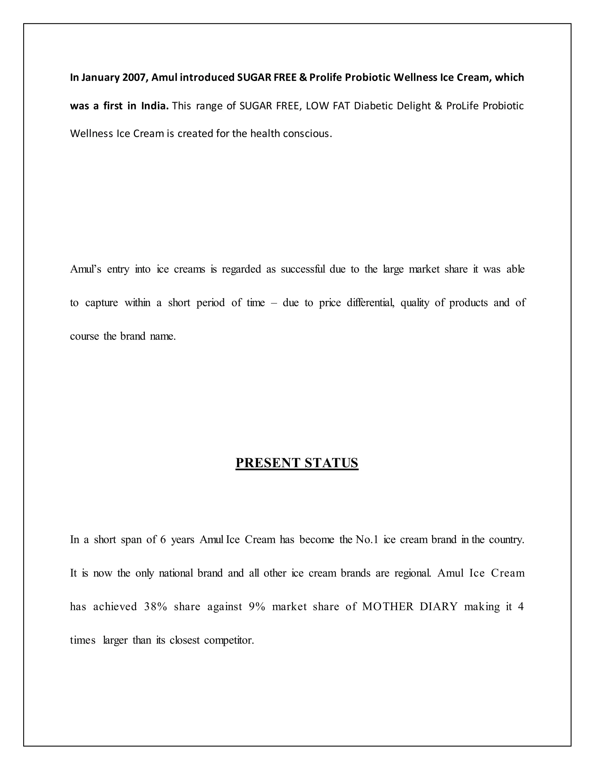 In January 2007, Amul introduced SUGAR FREE & Prolife Probiotic Wellness Ice Cream, which 
was a first in India. This range of SUGAR FREE, LOW FAT Diabetic Delight & ProLife Probiotic 
Wellness Ice Cream is created for the health conscious. 
Amul’s entry into ice creams is regarded as successful due to the large market share it was able 
to capture within a short period of time – due to price differential, quality of products and of 
course the brand name. 
PRESENT STATUS 
In a short span of 6 years Amul Ice Cream has become the No.1 ice cream brand in the country. 
It is now the only national brand and all other ice cream brands are regional. Amul Ice Cream 
has achieved 38% share against 9% market share of MOTHER DIARY making it 4 
times larger than its closest competitor. 
 