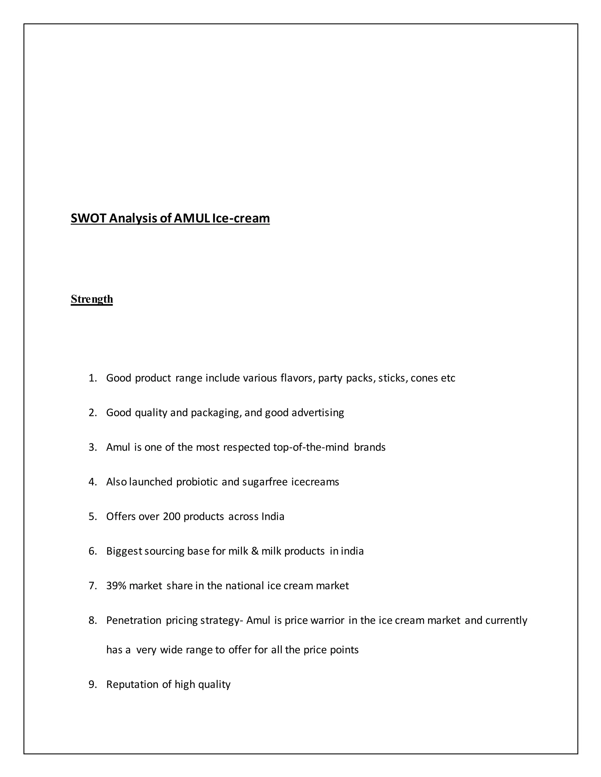 SWOT Analysis of AMUL Ice-cream 
Strength 
1. Good product range include various flavors, party packs, sticks, cones etc 
2. Good quality and packaging, and good advertising 
3. Amul is one of the most respected top-of-the-mind brands 
4. Also launched probiotic and sugarfree icecreams 
5. Offers over 200 products across India 
6. Biggest sourcing base for milk & milk products in india 
7. 39% market share in the national ice cream market 
8. Penetration pricing strategy- Amul is price warrior in the ice cream market and currently 
has a very wide range to offer for all the price points 
9. Reputation of high quality 
 
