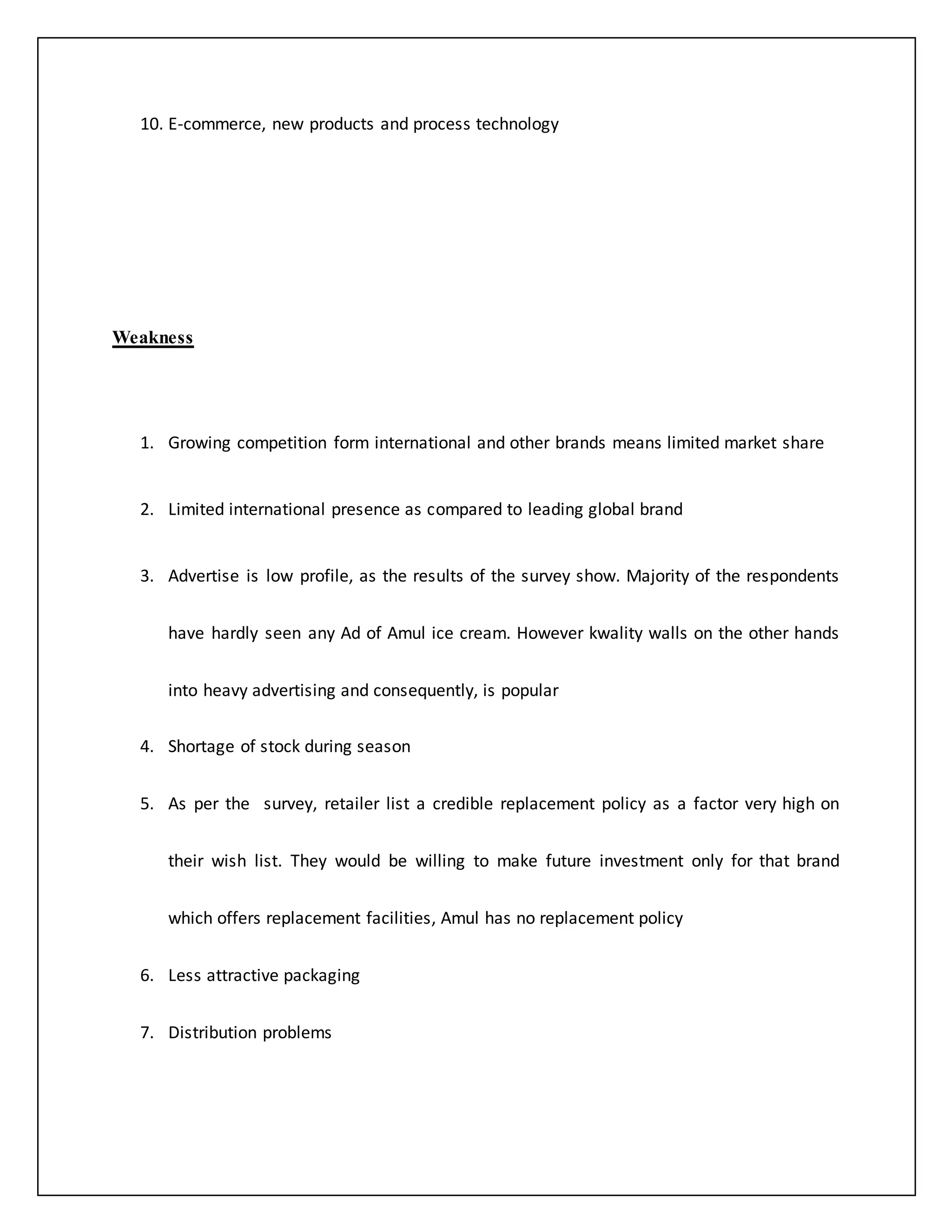 10. E-commerce, new products and process technology 
Weakness 
1. Growing competition form international and other brands means limited market share 
2. Limited international presence as compared to leading global brand 
3. Advertise is low profile, as the results of the survey show. Majority of the respondents 
have hardly seen any Ad of Amul ice cream. However kwality walls on the other hands 
into heavy advertising and consequently, is popular 
4. Shortage of stock during season 
5. As per the survey, retailer list a credible replacement policy as a factor very high on 
their wish list. They would be willing to make future investment only for that brand 
which offers replacement facilities, Amul has no replacement policy 
6. Less attractive packaging 
7. Distribution problems 
 