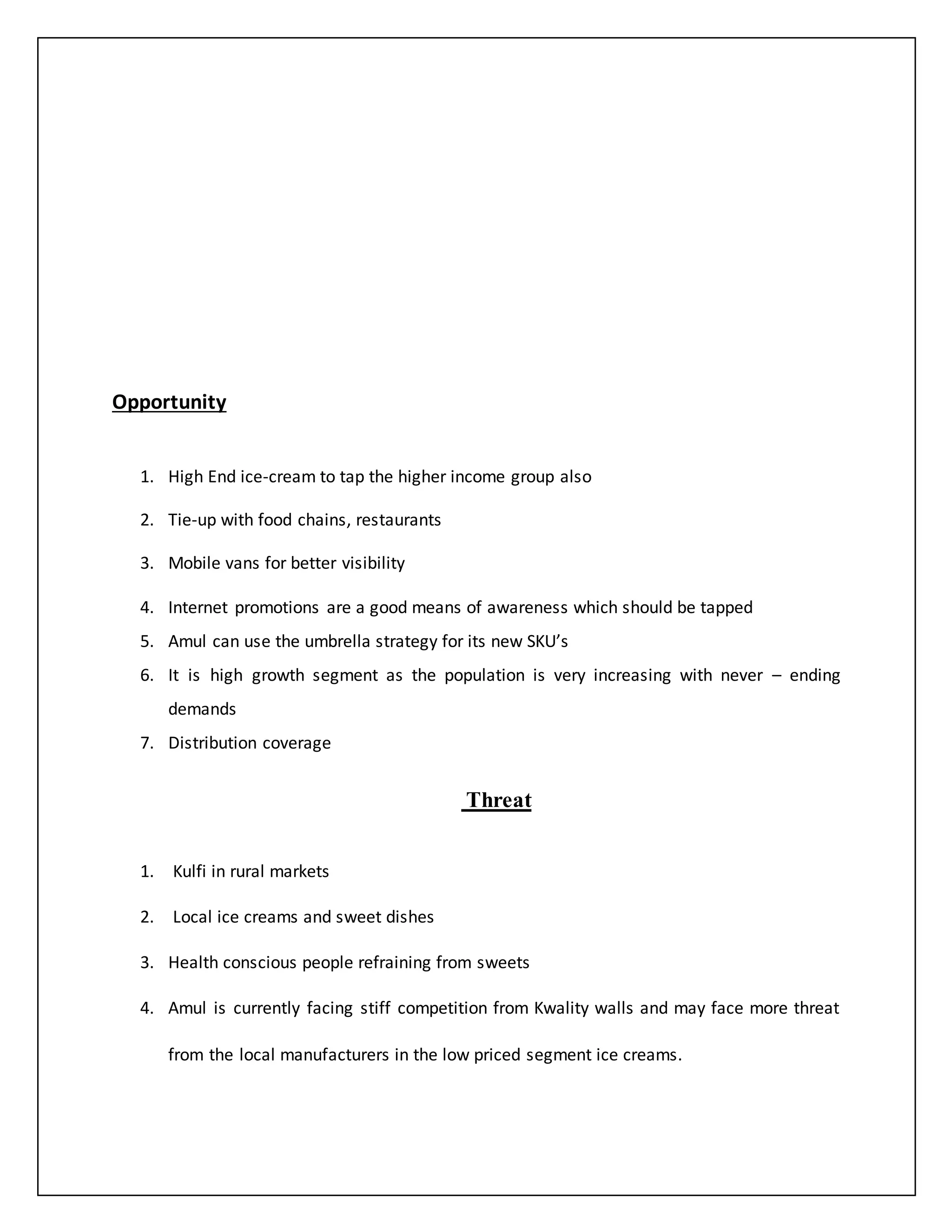 Opportunity 
1. High End ice-cream to tap the higher income group also 
2. Tie-up with food chains, restaurants 
3. Mobile vans for better visibility 
4. Internet promotions are a good means of awareness which should be tapped 
5. Amul can use the umbrella strategy for its new SKU’s 
6. It is high growth segment as the population is very increasing with never – ending 
demands 
7. Distribution coverage 
Threat 
1. Kulfi in rural markets 
2. Local ice creams and sweet dishes 
3. Health conscious people refraining from sweets 
4. Amul is currently facing stiff competition from Kwality walls and may face more threat 
from the local manufacturers in the low priced segment ice creams. 
 